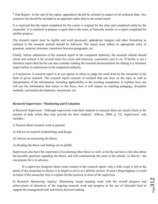 Page312
* End Report: At the end of the report, appendices should be enlisted in respect of all technical data. Any
extensive list should be included in an appendix rather than in the actual report.
It is expected that the report completed for the course is original for the class and completed solely by the
researcher. It is unethical to prepare a report that is the same, or basically similar, to a report completed for
another purpose.
The research report must be legible and word processed; appropriate margins and other formatting as
outlined in the research manual should be followed. The report must adhere to appropriate rules of
grammar, sentence structure, transitions between paragraphs, etc.
Finally, before submission of the research report to the competent authority, the research scholar should
check and recheck it for several times for errors and omission, consistency and so on. If he/she is not a
literature expert then he/she can also consider sending the research documentation for editing to a literature
expert before its submission to the competent authority.
e) Conclusion: A research report is an eye-opener to others to judge the work done by the researcher in the
field of given research. The research report consists of research that one does on the topic as well as
interpretation of the information, including applicability to the teaching assignment. It explains how one
will use the information that comes to the focus, how it will impact on teaching pedagogy, discipline
methods, curriculum development, assessment, etc.
Research Supervisors / Monitoring and Evaluation
a) Research Supervisor: “Although supervisors want their students to succeed, there are clearly limits to the
amount of help which they may provide for their students”. (Oliver, 2004, p. 52). Supervisors’ role
includes:-
i) Tutorial about research work in general;
ii) Advice on research methodology and design;
iii) Advice on structuring the thesis;
iv) Reading the thesis and finding out its pitfall;
Supervisors also have the experience of examining other thesis as well, so he/she can have a fair idea about
the possible questions regarding the thesis, and will communicate the same to the scholar, so that he / she
can prepare for it in advance.
If a supervisor disagrees about some content in the research report, only a little scope is left in the
hands of the researcher to discuss it in length to arrive at a definite answer. If such a thing happens it would
be better if the researcher tries to explain his/her position in front of the supervisor.
b) Research Monitoring Agency: Monitoring means keeping track with the overall progress and
achievement of objectives of the ongoing research work and progress in the use of allocated fund to
support the management task and timely decision making
 