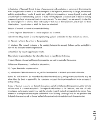 Page313
c) Evaluation of Research Report: In case of any research work, evaluation is a process of determining the
worth or significance or value of the work in regards to the objectives, the efficacy of design, resource use
and the sustainability of results. It should also enable the incorporation of lessons learned, credible and
useful thought to help the funding agencies to make correct judgment. Evaluation leads to decision-making
process and probable implementation of the research result. The supervisor(s) are not normally involved in
the approval process of a thesis. There will usually be both two or three examiners, and at least one from
other institutes / organizations to which the thesis was submitted.
The role of research evaluator includes the following-
i) Social Engineer: The evaluator is a social engineer, and is neutral;
ii) Controller: They attempt to hold the implementing agencies responsible for their decision and actions.
iii) Advisor: He/She is the advisor to the researcher;
iv) Mediator: The research evaluator is the mediator between the research findings and its applicability,
between the researcher and the implementer.
v) Facilitator: By way of supporting the results.
The evaluator in general judges the value of the thesis in regard to the following.
i) Inputs: Human, physical and financial resource that are used to undertake the research;
ii) Outcome: Consequence / results of an intervention;
iii) Output: Results for implementation;
iv) Performance: Whether the results are justified in comparison to different performance indicator;
Before the oral interview, the researcher should read the thesis fully; anticipate the question that may be
asked. Once the thesis is approved by the examiners, a copy of the thesis is usually sent to the university /
college library.
In case of thesis, it is good to see that only two options are left in the hands of the examiners, either he / she
have to accept it or otherwise reject it. The degree is only offered to the candidate, who have critically
investigated and evaluated an approved topic by using the research methods appropriate to the chosen field,
and makes an independent and original contribution to the existing knowledge base and has presented and
defended the research work in the oral and verbal examination to the satisfaction of the examiner(s).
 
