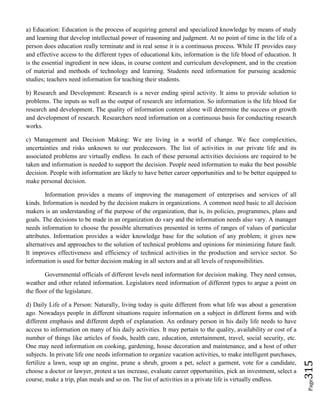 Page315
a) Education: Education is the process of acquiring general and specialized knowledge by means of study
and learning that develop intellectual power of reasoning and judgment. At no point of time in the life of a
person does education really terminate and in real sense it is a continuous process. While IT provides easy
and effective access to the different types of educational kits, information is the life blood of education. It
is the essential ingredient in new ideas, in course content and curriculum development, and in the creation
of material and methods of technology and learning. Students need information for pursuing academic
studies; teachers need information for teaching their students.
b) Research and Development: Research is a never ending spiral activity. It aims to provide solution to
problems. The inputs as well as the output of research are information. So information is the life blood for
research and development. The quality of information content alone will determine the success or growth
and development of research. Researchers need information on a continuous basis for conducting research
works.
c) Management and Decision Making: We are living in a world of change. We face complexities,
uncertainties and risks unknown to our predecessors. The list of activities in our private life and its
associated problems are virtually endless. In each of these personal activities decisions are required to be
taken and information is needed to support the decision. People need information to make the best possible
decision. People with information are likely to have better career opportunities and to be better equipped to
make personal decision.
Information provides a means of improving the management of enterprises and services of all
kinds. Information is needed by the decision makers in organizations. A common need basic to all decision
makers is an understanding of the purpose of the organization, that is, its policies, programmes, plans and
goals. The decisions to be made in an organization do vary and the information needs also vary. A manager
needs information to choose the possible alternatives presented in terms of ranges of values of particular
attributes. Information provides a wider knowledge base for the solution of any problem; it gives new
alternatives and approaches to the solution of technical problems and opinions for minimizing future fault.
It improves effectiveness and efficiency of technical activities in the production and service sector. So
information is used for better decision making in all sectors and at all levels of responsibilities.
Governmental officials of different levels need information for decision making. They need census,
weather and other related information. Legislators need information of different types to argue a point on
the floor of the legislature.
d) Daily Life of a Person: Naturally, living today is quite different from what life was about a generation
ago. Nowadays people in different situations require information on a subject in different forms and with
different emphasis and different depth of explanation. An ordinary person in his daily life needs to have
access to information on many of his daily activities. It may pertain to the quality, availability or cost of a
number of things like articles of foods, health care, education, entertainment, travel, social security, etc.
One may need information on cooking, gardening, house decoration and maintenance, and a host of other
subjects. In private life one needs information to organize vacation activities, to make intelligent purchases,
fertilize a lawn, soup up an engine, prune a shrub, groom a pet, select a garment, vote for a candidate,
choose a doctor or lawyer, protest a tax increase, evaluate career opportunities, pick an investment, select a
course, make a trip, plan meals and so on. The list of activities in a private life is virtually endless.
 