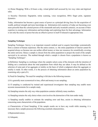 Page317
iv) Home Shopping: With a 24 hours a day, virtual global mall accessed by two way video and digitized
sales.
v) Security: Electronic fingerprint, retina scanning, voice recognition, DNA finger print, signature
dynamics.
Today, information has become a great source of power as a principal driving force for the acquisition of
wealth, political strength and more knowledge etc. Information-rich countries of today are becoming even
more powerful than the colonial powers of the nineteenth and early twentieth centuries, on account of their
expertise in creating new information and knowledge and exploiting them for their advantage. Information
is not only the source of power but also an effective power in itself if released in appropriate time.
Sampling Technique
Sampling Technique: Survey is an important research method used to acquire knowledge systematically
from a context of human experience. But the entire context, i.e. the entire population of interest cannot be
acquired always as because one can neither afford money or time nor resources for scientifically covering
the entire universe. Hence a sample is chosen from the entire population to project the result of the sample
surveyed to its universe. The method through which a sample is chosen from a population is known as
“Sampling Technique”.
a) Definition: Sampling is a technique where the sampler selects some of the elements with the intention of
finding out a conclusion about the total population from which they are taken. It may be defined as the
selection of some part of an aggregate or totality on the basis of which a judgment about the aggregate or
totality is made. In other words, it is the process of obtaining information about an entire population by
examining only a part of it.
b) Need for Sampling: The need for sampling is felt due to the following reasons-
i) It is generally more economical in time, effort and money to use sampling;
ii) If sampling is conducted by trained and experienced investigators then sampling may enable more
accurate measurements for a sample study.
iii) Sampling remains the only way when population contains infinitely many numbers.
iv) Sampling remains the only choice when a test involves the destruction of the item under study.
v) Sampling usually enables to estimate the sampling error and thus, assists in obtaining information
concerning some characteristic of the population.
c) Characteristic of Good Sampling: If the sample results are to have any worth while meaning, it is
necessary that a sample possesses the following essentials characteristics.
i) Representativeness;
ii) Adequate;
 