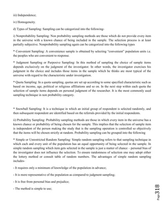 Page318
iii) Independence;
iv) Homogeneity.
d) Types of Sampling: Sampling can be categorized into the following-
i) Nonprobability Sampling: Non probability sampling methods are those which do not provide every item
in the universe with a known chance of being included in the sample. The selection process is at least
partially subjective. Nonprobability sampling again can be categorized into the following types
* Convenient Sampling: A convenience sample is obtained by selecting “convenient” population units i.e.
the peoples who are convenient to response.
* Judgment Sampling or Purposive Sampling: In this method of sampling the choice of sample items
depends exclusively on the judgment of the investigator. In other words, the investigator exercises his
judgment in the choice and includes those items in the sample which he thinks are most typical of the
universe with regard to the characteristic under investigation.
* Quota Sampling: In a quota sampling, quotas are set up according to some specified characteristic such as
based on income, age, political or religious affiliations and so on. In the next step within each quota the
selection of sample items depends on personal judgment of the researcher. It is the most commonly used
sampling technique in non probability category.
* Snowball Sampling: It is a technique in which an initial group of respondent is selected randomly, and
then subsequent respondent are identified based on the referrals provided by the initial respondents.
ii) Probability Sampling: Probability sampling methods are those in which every item in the universe has a
known chance or probability of being chosen for the sample. This implies that the selection of sample item
is independent of the person making the study that is the sampling operation is controlled so objectively
that the items will be chosen strictly at random. Probability sampling can be grouped into the following
* Simple or Unrestricted Random Sampling: Simple random sampling refers to that sampling technique in
which each and every unit of the population has an equal opportunity of being selected in the sample. In
simple random sampling which item gets selected in the sample is just a matter of chance – personal bias of
the investigator does not influence the selection. To ensure randomness of selection one may adopt either
the lottery method or consult table of random numbers. The advantages of simple random sampling
includes-
- It requires only a minimum of knowledge of the population in advance;
- It is more representative of the population as compared to judgment sampling;
- It is free from personal bias and prejudice;
- The method is simple to use;
 