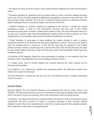 Page319
- The analyst can easily assess the accuracy of this estimate because sampling errors follow the principle of
chance.
* Systematic Sampling: If a population can be accurately listed or is finite, systematic sampling technique
can be used. The lists are firstly prepared in alphabetical, geographical, numerical or some other order. The
items are then serially numbered. The first item is selected at random generally by following the lottery
method. Subsequent items are selected by taking every nth item from the list.
* Stratified Sampling: In stratified sampling the population of the universe is divided into smaller
homogeneous groups, or strata by some characteristic and form and from each of these similar
homogeneous groups draw at random a predetermined number of units. The usual stratification factors are
sex, age, socio, economic status, educational background, residence (urban or rural), occupation, etc. In the
standardization of test and public opinion polls, the method of stratification is necessary.
* Cluster Sampling: In multi-stage or cluster sampling, the random selection is made of primary,
intermediate and final (or the ultimate) units from a given population or stratum. There are several stages in
which the sampling process is carried out. At first, the first stage units are sampled by some suitable
method, and then a sample of second stage unit is selected from each of the selected first stage unit, again
by some suitable method, which may or may not be the same as that of the first method. Further stages may
be added as required.
e) Limitations of the Sampling: Despite the various advantages of sampling, it is not completely free from
limitations. Some of the difficulties involved in sampling are stated as follows:-
i) A sample survey must be carefully planned and executed otherwise the results obtained may be
inaccurate and misleading.
ii) If sampling is not conducted by qualified and experienced persons, the information obtained from
sample survey cannot be relied upon.
iii) If the information is required for each and every unit in the domain of study a complete enumeration
survey is necessary.
Scientific Method
Scientific Method: The term Scientific Method can be understood from the two words "Science" and
"Method". The term Science has been used as an accumulation of systematic knowledge, where knowledge
refers to the goal of science and systematic refers to the method that is used in reaching that goal.
a) Definition: According to Karl Pearson, scientific method is the pursuit of truth as determined by logical
consideration. The idea of science is to achieve a systematic interaction of facts. Scientific methods
attempts to achieve this idea by experimentation, observation, logical arguments from accepted postulates
and a combination of these three in varying proportion.
 