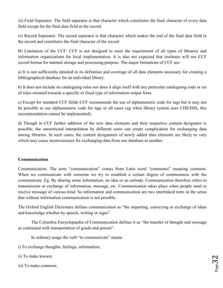 Page32
iii) Field Separator: The field separator is that character which constitutes the final character of every data
field except for the final data field in the record.
iv) Record Separator: The record separator is that character which makes the end of the final data field in
the record and constitutes the final character of the record.
B) Limitation of the CCF: CCF is not designed to meet the requirement of all types of libraries and
information organizations for local implementation. It is also not expected that institutes will use CCF
record format for internal storage and processing purpose. The major limitations of CCF are-
a) It is not sufficiently detailed in its definition and coverage of all data elements necessary for creating a
bibliographical database for an individual library.
b) It does not include its cataloguing rules nor does it align itself with any particular cataloguing code or set
of rules oriented towards a specific or fixed type of information output form.
c) Except for standard CCF fields CCF recommends the use of alphanumeric code for tags but it may not
be possible to use alphanumeric code for tags in all cases (eg when library system uses CDS/ISIS, this
recommendation cannot be implemented).
d) Though in CCF further addition of the new data elements and their respective content designator is
possible, the unrestricted interpolation by different users can create complication for exchanging data
among libraries. In such cases, the content designators of newly added data elements are likely to vary
which may cause inconvenience for exchanging data from one database to another.
Communication
Communication: The term “communication” comes from Latin word “communis” meaning common.
When we communicate with someone we try to establish a certain degree of commonness with the
communicate. Eg. By sharing some information, an idea or an attitude. Communication therefore refers to
transmission or exchange of information, message, etc. Communication takes place when people send or
receive message of various kind. So information and communication are two interlinked term in the sense
that without information communication is not possible.
The Oxford English Dictionary defines communication as “the imparting, conveying or exchange of ideas
and knowledge whether by speech, writing or signs”.
The Columbia Encyclopaedia of Communication defines it as “the transfer of thought and message
as contrasted with transportation of goods and person”.
In ordinary usage the verb “to communicate” means
i) To exchange thoughts, feelings, information;
ii) To make known;
iii) To make common;
 