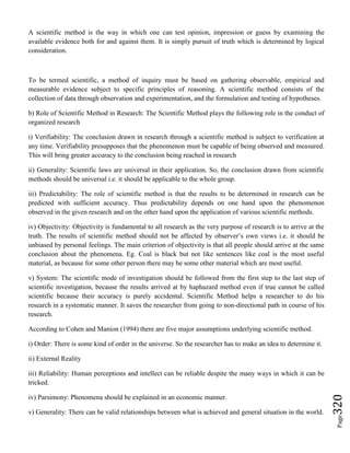 Page320
A scientific method is the way in which one can test opinion, impression or guess by examining the
available evidence both for and against them. It is simply pursuit of truth which is determined by logical
consideration.
To be termed scientific, a method of inquiry must be based on gathering observable, empirical and
measurable evidence subject to specific principles of reasoning. A scientific method consists of the
collection of data through observation and experimentation, and the formulation and testing of hypotheses.
b) Role of Scientific Method in Research: The Scientific Method plays the following role in the conduct of
organized research
i) Verifiability: The conclusion drawn in research through a scientific method is subject to verification at
any time. Verifiability presupposes that the phenomenon must be capable of being observed and measured.
This will bring greater accuracy to the conclusion being reached in research
ii) Generality: Scientific laws are universal in their application. So, the conclusion drawn from scientific
methods should be universal i.e. it should be applicable to the whole group.
iii) Predictability: The role of scientific method is that the results to be determined in research can be
predicted with sufficient accuracy. Thus predictability depends on one hand upon the phenomenon
observed in the given research and on the other hand upon the application of various scientific methods.
iv) Objectivity: Objectivity is fundamental to all research as the very purpose of research is to arrive at the
truth. The results of scientific method should not be affected by observer’s own views i.e. it should be
unbiased by personal feelings. The main criterion of objectivity is that all people should arrive at the same
conclusion about the phenomena. Eg. Coal is black but not like sentences like coal is the most useful
material, as because for some other person there may be some other material which are most useful.
v) System: The scientific mode of investigation should be followed from the first step to the last step of
scientific investigation, because the results arrived at by haphazard method even if true cannot be called
scientific because their accuracy is purely accidental. Scientific Method helps a researcher to do his
research in a systematic manner. It saves the researcher from going to non-directional path in course of his
research.
According to Cohen and Manion (1994) there are five major assumptions underlying scientific method.
i) Order: There is some kind of order in the universe. So the researcher has to make an idea to determine it.
ii) External Reality
iii) Reliability: Human perceptions and intellect can be reliable despite the many ways in which it can be
tricked.
iv) Parsimony: Phenomena should be explained in an economic manner.
v) Generality: There can be valid relationships between what is achieved and general situation in the world.
 