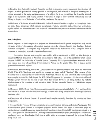 Page321
c) Benefits from Scientific Method: Scientific method in research ensures systematic investigation of
subject. It makes possible an orderly process of investigation, the exercise of analytical thinking and a
critical approach to the study and development of a subject. So it can be said that the Scientific Method
helps in the systematic and orderly conduct of research. It helps to arrive at truth without any kind of
fallacy in the process of deduction of truth while conducting the research.
d) Limitation of Scientific Methods in Research: Scientific method is never complete. At every stage there
are some basic principles which remain unexplained. Further, scientific method involves abstraction.
Again, science has a limited scope. Each science is concerned with a particular area and is based on certain
assumptions.
Search Engines
Search Engines: A search engine is a program or information retrieval system designed to help one in
retrieving a list of references or information, meeting a specific criterion from its own databases that are
stored on a computer. The computer may be a public server on the World Wide Web, a computer inside a
corporate or proprietary network, or a personal computer.
The earliest Internet search engine was Archie, which was created in 1990 by Alan Emtage a
student at Mc Gill University in Montreal for anonymous FTP sites. This is the grandfather of all search
engines. In 1993, the University of Navada System Computing Service group developed Veronica, which
was created as a type of searching device similar to Archie but for gopher files. This is treated as the
grandmother of search engines.
In June 1993, Matthew Gray, then at MIT, produced what was probably the first web robot, the Perl-based
World Wide Web Wanderer, and used it to generate an index called “Wandex”. The purpose of the
Wanderer was to measure the size of the World Wide Web, which it did until late 1995. The web's second
search engine Archie-Like Indexing on the Web (Aliweb) appeared in November 1993 due to the effort of
Martgn Koster. Aliweb did not use a web robot, but instead depended on being notified by website
administrators of the existence at each site of an index file in a particular format. ALIWEB is no longer
maintained.
In December 2003, Orase (http://forums.searchenginewatch.com/showthread.php?t=1716) published the
first version of its new real time search technology. It comes with many new functions and the performance
increased a lot.
a) Component of a Search Engine: A general search engine typically functions by considering three
components.
i) Crawler / Spider / robots: Web crawling is the process of locating, fetching, and storing Web pages. The
Web crawler or spider or robot is a computer program. It starts from a seed pages to locate new pages by
parsing the downloaded pages and extracting the hyperlinks within. Extracted hyperlinks are stored in a
FIFO fetch queue for further retrieval. Crawling continues until the fetch queue gets empty or a satisfactory
number of pages are downloaded. Each time a spider visits a web page it scans all the text and follows
every link it sees.
 