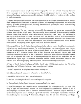 Page322
Some search engines such as Google store all the scan pages but some like Altavista store only the words
of the scan pages in an ever increasing databases. Theses store pages are known as cached pages. The
contents of each page are then analyzed and it catalogues the URL and a list of words in an index database
for use in later queries.
ii) Indexer: The downloaded content is concurrently parsed by an indexer and transformed into an inverted
index. It represents the downloaded collection in a compact and efficiently queryable form. The indexes are
regularly updated to operate quickly and efficiently. The database of search engine is most often created by
spiders or robots automatically.
iii) Query Processor: The query processor is responsible for evaluating user queries and returning to the
users the pages relevant to their query. The search engine allows one to ask for content meeting specific
criteria (typically those containing a given word or phrase) into a search “box”. When a user makes a query
typically by giving keywords the engine looks up the index and provides a listing of the best matching web
page according to its criteria, usually with a short summary containing the document’s title and sometimes
a part of the text. The list is often sorted with respect to some measure of relevance of the results. Because
these databases are very large, search engines often return thousands of results.
b) Ranking of Site at Search Engine: Best matches and what order the results should be shown in, varies
widely from one search engine to another. The method also changes over time as internet usage changes
and new techniques evolve but people at large accepted Google to be more useful in this regard. But,
researchers at NEC Research Institute claim to have improved upon Google’s patented page rank
technology by using web crawler to find “Communities” of website. This technology instead of ranking
pages uses an algorithm that follows link on a webpage to find other pages that link back to the first one
and so on from page to page. The algorithms “remember” where it has been and index the number of cross
links and relate these into grouping. In this way virtual communities of web pages are found.
c) Types of Search Engine: Configurable Unified Search Index (CUSI) search engines, like All-in One
Search Page and W3 Search Engines are pages which list search engines.
The search engines can be categorized based on the coverage as-
i) Web Search Engine: It searches for information on the public Web.
ii) Enterprise Search Engines: They search on intranets.
iii) Personal search Engines: It searches individual personal computers.
iv) Custom Search Engine: Search within the contents defined by the user(s)
v) Meta Search Engine: The content of search engines indexes and databases will vary. So if the same
query is typed into several search engines it is likely to produce different results, Because of this in
searching a topic a user often wants to see results from various sources. One way to compare the results of
several search engines is to type and retype a query into individual search engines one at a time. However,
this can be very time consuming. A Meta searcher helps to make this task more efficient by providing a
 
