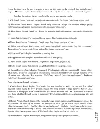 Page323
central location where the query is typed in once and the result can be obtained from multiple search
engines. Meta Crawler, Search.Com (http://www.search.com), etc. are examples of Meta search engines.
Based on the contents that are considered for search, search engine can be-
i) Web Search Engine: Search all types of contents over the web. Eg. Google (http://www.google.com).
ii) Discussion Group Search Engine: Search only discussion groups. For example Google groups
(http://groups.google.co.in), Yahoo groups (http://in.groups.yahoo.com/).
iii) Blog Search Engines: Search only Blogs. For example, Google blogs (http://blogsearch.google.co.in),
etc
iv) Image Search Engine: For example, Google images (http://images.google.co.in), etc.
v) Maps Search Engine: For example, Google maps (http://maps.google.co.in), etc.
vi) Video Search Engine: For example, blinkx (http://www.blinkx.com/), fooooo (http://en.fooooo.com/),
Truveo (http://in.truveo.com/), Google videos (http://video.google.com/), etc.
vii) Hypermail Search Engine: It searches for mailing lists.
viii) Hypernews Search Engine: It searches for USENET newsgroups.
ix) News Search Engine: For example, Google news (http://news.google.co.in).
x) Books Search Engine: For example, Google books (http://books.google.co.in).
xi) Subject Directory Search Engine: They search Web directories which are maintained by human editors.
They include a keyword search option which usually eliminates the need to work through numerous levels
of topics and subtopics. For example, DMOZ.org, Yahoo! (http://www.yahoo.com/), Looksmart
(http://www.looksmart.com/), etc.
Some other types of search engines are-
i) Crawler based Search Engine: WebCrawler that was launched in April 1994 was the first “robot”
keyword search engine. Its robot program indexes the entire content of pages retrieved but not URLs
embedded in those pages. WebCrawler acquired by America Online in June 1995. World Wide Web Word
was also a robot based search engine; it indexes only HTML document titles, text explaining page links and
URL’s.
ii) Human-Powered Search Engines: The Human-Powered Search engines search the pages or websites that
are collected for index by the human. The examples of such type of search engine include: Anoox
<http://www.anoox.com/>, ChaCha <http://www.chacha.com/>, Collarity <http://www.collarity.com/>,
Earthfrisk <http://earthfrisk.org/>, iRazoo <http://www.irazoo.com/>, Mahalo <http://www.mahalo.com/>,
Sproose <http://www.sproose.com/>, Wikia Search <http://alpha.search.wikia.com/>, etc.
iii) Mobile Search Engines: For example, Google mobile (http://www.google.com/mobile).
 