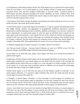 Page324
iv) Simultaneous Unified Search Engine (SUSI): The WebCompass acts as a personal SUSI search engine,
where the user defines a set of search engines in a local database, defines a concept map of terms with
associated search word, and then configure WebCompass to keyword search. A personal edition of
WebCompass and other shareware packaged with similar capabilities are freely available. Other SUSI
based services like SavvySearch or MetaCrawler search a range of search engines at a time. The drawback
of SUSI is that their response time is slower.
v) Personalized Web Search: Google developed a personalized web search whereby the user can set up a
profile and retrieve the results based on their interests.
vi) Grid Search Engine: A grid search engine can be defined as “a type of a parallel and distributed system
that enables sharing, selection, and aggregation of geographically distributed autonomous resources
dynamically at runtime depending on their availability, capability, performance, cost, and users’ quality-of-
service requirements”. In a grid search engine, for each user query an individual crawl is started over the
fresh copies of the Web document i.e the original one but not the cached one, and the relevant pages are
selected. In this way, up-to date versions of the pages are evaluated and accuracy of the resulting answer
set of pages is enforced. The grid search engines are sometimes known as Real Time Search Engine. For
example, in December 2003, Orase published the first version of its new real time search technology.
vii) Natural Language Queries (Index Crawling): For example, Altavista, Ask Jeevas.
viii) Freeware Search Software: Freeware Search Softwares are used via a WWW servers CGI, like
freeways, Glimpse and SWISH (Simple Web Indexing System for Humans).
In near future it is no doubt that some subject search engines will come out to overcome the problem of
general search engines.
d) Importance of Search Engine: Search engines are the most popular destination on the internet. Again, the
cached pages maintained by some search engines are very useful when the content of the web page has
been updated and the search terms are no longer in it, or the web page is no longer available or the site’s
server is down. So, in such cases when a particular website is withdrawn one can search for cached pages
for the data that may no longer be available elsewhere.
Without search engine, to try to find what you need can be like finding a needle in a haystack. To use
search engines effectively, it is essential to apply techniques that narrow the results and push the most
relevant pages to the top of the results list.
e) Examples of Search Engine: Nowadays, we have thousands of search engines for searching over
internet. Each of the search engines makes an appearance over the web; continues for some time, then the
new one emerges and the old one falls to decay and disuse. Some of the popular types of search engines,
which create new milestone in the origin and development of search engines, are discussed below
i) Lycos: Lycos (http://www.lycos.com/) was started at Carnegi Mellon University as a research project in
1994 and it was one of the first engines. It ceases crawling the web for its own listing in April 1999 and
instead uses crawler based results provided by Fast i.e All the Web.com. Now it is owned by Terra Lycos,
a company formed with Lycos and Terra Networks merged in October 2000.
 