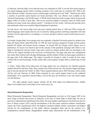 Page325
ii) Altavista: Altavista (http://www.altavista.com/) was originated in 1995. It was the first search engine to
use natural language queries (index crawling), meaning a user could type in a sentence like “Who is the
Prime Minister of India” and does not get a million pages containing the word “Who”. AltaVista also offers
a number of powerful search features not found elsewhere. One very effective tool available on the
Advanced Search page is the NEAR search. A NEAR search limits the results to pages where the keywords
appear within 10 words of each other. This can be extremely helpful in situations where an AND search
produces too many results and a phrase search (" ") produces too few results. Altavista also provides news
and multimedia which was owned by Digital Equipment Corporation.
iii) Ask Jeevas: Ask Jeevas (http://www.ask.com/) initially gained fame in 1998 and 1999 as being the
natural language search engine that lets one to search by asking questions and being responded with what
seemed to be the right answer to everything. i.e it can be said that it delivers search results based on one’s
question.
iv) Google: Google (http://www.google.com) was originally a Stanford University project by student Larry
Page and Sergey Brain called Back Rub. In 1998 the name had been changed to Google and the project
jumped off campus and became private company. In around 2001 the Google search engines rose to
prominence. Its success was based in part on the concept of link popularity and page rank which is very
adept at returning the relevant results. Page rank is based on citation analysis that was developed in the
1950s by Dr. Eugene Garfield at the University of Pennsylvania. The page rank takes into consideration
how many other websites and web page linking pages and the number of links on theses pages contribute to
the page rank of the linked page. This makes it possible for Google to order its results by how many
website links to each found page. Finally, unlike other search engines, Google offers a cached copy of each
result.
v) Yahoo: Yahoo (http://www.yahoo.com), the huge subject tree was started by two Stanford graduate
students David Flo and Jerry Yang. They created a list of their favorite site. The list grew bigger and bigger
and in time has become the Yahoo. In 2002, Yahoo acquired Inktomi and in 2003 Overtune, which owned
All the web and Altavista. In 2004 Yahoo launched its own search engines based on the combined
technologies of its acquisition and providing a service that gave pre-eminence to the web search engine
over the directory.
The other popular search engines include All the Web (http://www.alltheweb.com/), HotBot
(http://www.hotbot.com), Excite (http://www.excite.com/), etc.
Shiyali Ramamrita Ranganathan
Shiyali Ramamrita Ranganathan: Shiyali Ramamrita Ranganathan was born on 12th August 1892 in the
rural village of Shiyali (also known as Sirkazhi), in the state of Tamil Nadu in South India. He was an
innovative mathematician and librarian from India. His most notable contributions to the field were his five
laws of library science (1931) and the development of the first major analytico-synthetic classification
system, the Colon classification (1933). He helped to found the Madras Library Association, and lobbied
actively for the establishment of free public libraries throughout India and for the creation of a
comprehensive national library. Ranganathan's another major achievement was the establishment of the
 