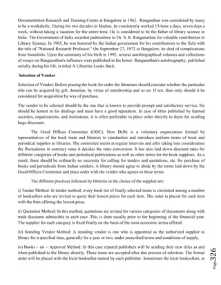 Page326
Documentation Research and Training Centre at Bangalore in 1962. Ranganthan was considered by many
to be a workaholic. During his two decades in Madras, he consistently worked 13-hour a days, seven days a
week, without taking a vacation for the entire time. He is considered to be the father of library science in
India. The Government of India awarded padmashree to Dr. S. R. Ranganathan for valuable contribution in
Library Science. In 1965, he was honored by the Indian government for his contributions to the field with
the title of "National Research Professor." On September 27, 1972 at Bangalore, he died of complications
from bronchitis. Upon the centenary of his birth in 1992, several autobiographical volumes and collections
of essays on Ranganathan's influence were published in his honor. Ranganathan's autobiography, published
serially during his life, is titled A Librarian Looks Back.
Selection of Vendor
Selection of Vendor: Before placing the book for order the librarians should consider whether the particular
title can be acquired by gift, donation, by virtue of membership and so on. If not, then only should it be
considered for acquisition by way of purchase.
The vendor to be selected should be the one that is known to provide prompt and satisfactory service. He
should be honest in his dealings and must have a good reputation. In case of titles published by learned
societies, organizations, and institutions, it is often preferable to place order directly to them for availing
huge discounts.
The Good Offices Committee (GOC), New Delhi is a voluntary organization formed by
representatives of the book trade and libraries to standardize and introduce uniform terms of book and
periodical supplies to libraries. The committee meets at regular intervals and after taking into consideration
the fluctuations in currency rates it decides the rates conversion. It has also laid down discount rates for
different categories of books and periodical publications as well as other terms for the book suppliers. As a
result, there should be ordinarily no necessity for calling for tenders and quotations, etc. for purchase of
books and periodicals from Indian vendors. A library should agree to abide by the terms laid down by the
Good Offices Committee and place order with the vendor who agrees to these terms
The different practices followed by libraries in the choice of the supplier are:
i) Tender Method: In tender method, every book list of finally selected items is circulated among a number
of booksellers who are invited to quote their lowest prices for each item. The order is placed for each item
with the firm offering the lowest price.
ii) Quotation Method: In this method, quotations are invited for various categories of documents along with
trade discounts admissible in each case. This is done usually prior to the beginning of the financial year.
The supplier for each category is fixed finally on the basis of the most economic terms offered.
iii) Standing Vendor Method: A standing vendor is one who is appointed as the authorized supplier to
library for a specified time, generally for a year or two, under prescribed terms and conditions of supply.
iv) Books – on – Approval Method: In this case reputed publishers will be sending their new titles as and
when published to the library directly. These items are accepted after due process of selection. The formal
order will be placed with the local bookseller named by each publisher. Sometimes the local booksellers, at
 