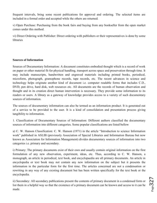 Page327
frequent intervals, bring some recent publications for approval and ordering. The selected items are
included in a formal order and accepted while the others are returned.
v) Open Purchase: Purchasing from the book fairs and buying from any bookseller from the open market
comes under this method.
vi) Direct Ordering with Publisher: Direct ordering with publishers or their representatives is done by some
libraries
Sources of Information
Sources of Documentary Information: A document constitutes embodied thought which is a record of work
on paper or other material fit for physical handling, transport across space and preservation through time. It
may include manuscripts, handwritten and engraved materials including printed books, periodical,
microform, photograph, gramophone records, tape records, etc. The recent advances in science and
technology helps originate another kind of document i.e. computer readable forms that includes C.D.,
DVD, pen drive, hard disk, web resources etc. All documents are the records of human observation and
thought and in its creation direct human intervention is necessary. They provide some information to its
readers or users. A library as a gateway of knowledge provides access to a variety of such documentary
sources of information.
The sources of documentary information can also be termed as an information product. It is generated out
of a service to be provided to the user. It is a kind of consolidation and presentation process giving
tangibility to information.
1. Classification of Documentary Sources of Information: Different authors classified the documentary
sources of information into different categories. Some popular classifications are listed bellow
a) C. W. Hanson Classification: C. W. Hanson (1971) in the article “Introduction to science Information
work” published in ASLIB (previously Association of Special Libraries and Information Bureau but now
known as Association for Information Management) divides documentary sources of information into two
categories i.e. primary and secondary.
i) Primary: The primary documents exist of their own and usually contain original information on the first
formulation of any new observation, experiment, ideas, etc. Thus, according to C. W. Hanson, a
monograph, an article in periodical, text book, and encyclopaedia are all primary documents. An article in
encyclopedia or text book may not contain any new information on the subject but it presents the
information in the particular form for the first time. The articles concerned are not a condensation or
rewriting in any way of any existing document but has been written specifically for the text book or the
encyclopedia.
ii) Secondary: All secondary publications present the contents of primary document in a condensed form or
list them in a helpful way so that the existence of a primary document can be known and access to it can be
made.
 