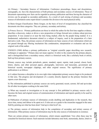 Page328
iii) Primary / Secondary Sources of Information: Conference proceedings, theses and dissertations,
monographs, etc. have the characteristics of both primary and secondary sources of information. Those of
documents representing new facts can be regarded as primary publication and those having the character of
reviews can be grouped as secondary publication. As a result of such mixing of primary and secondary
sources of information some expert doesn’t consider this division to be much practical utility.
b) Denis Grogan Classification: Denis Grogan, on the basis of level of reorganization, has classified the
documents into three categories. They are: primary, secondary and tertiary.
i) Primary Sources: Primary publications are those in which the author for the first time supplies evidence,
describes a discovery, makes or drives a new proposition or brings forward new evidence about previous
proposition. It was created at or near the time being studied, often by the people being studied. It is a
fundamental, authoritative document related to a subject of inquiry, used in the preparation of a later
derivative work. Thus, the primary sources of information are basic sources of new information which are
not passed through any filtering mechanism like condensation, interpretation or evaluation and are the
original work of the author.
UNESCO (1968) defines a primary publication as “original scientific paper describing new research,
techniques or apparatus.” Primary does not mean superior. It refers to the creation by the primary players,
and is distinguished from a secondary source, which is a historical work, like a scholarly book or article,
built up from primary sources.
Primary sources may include periodicals, patent, standard, report, reprint, trade journal, classic book,
letters, diaries, and other personal papers, photographs, interviews and transcripts, government and
historical records, newspaper clippings, and other original sources. The significance of primary
publications is as follows:
a) A subject becomes a discipline in its own right when independent primary sources begin to be produced
in that area. The progress and development of a country directly depend on the primary literature that
reports a new discovery.
b) The information published in primary sources are newly generated, recent, current, full and up-to-date
for all other investigators working in the same field.
c) When any research or investigation or its any concept is first published in primary sources only it
becomes the basic and original sources of communication of information and reports quickly to be used by
other users.
d) Publication of primary sources of information avoids doubling and duplication in the research, thus
saves time, money and labour to be spent on it. It also acts as a guide to the researcher engaged in the same
field by pointing out what has been done? And up to what level? etc.
e) The primary sources of information help in the compilation of secondary and tertiary sources of
information. Often primary sources of information may be the only sources of information in existence.
There are certain primary sources of information, which remain unpublished. Very often these may be
consulted for historical interest. Such materials include laboratory note book, memoranda, diaries, letters to
 