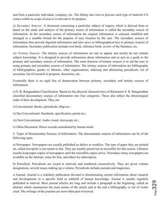 Page329
and from a particular individual, company, etc. The library also tries to procure such type of material if it
comes within its scope of area or is relevant to its purpose.
ii) Secondary Sources: A document concerning a particular subject of inquiry which is derived from or
based on the study and analysis of the primary source of information is called the secondary source of
information. In the secondary source of information the original information is selected, modified and
arranged in a suitable format for the purpose of easy location by the user. The secondary sources of
information thus provide digested information and also serve as bibliographical key to primary sources of
information. Secondary publication includes text book, reference book, review of the literature, etc.
iii) Tertiary Sources: The tertiary sources of information are last to appear and mostly do not contain
subject knowledge. It is designed to provide information about information and so acts as a guide to the
primary and secondary sources of information. The main function of tertiary sources is to aid the user in
using primary and secondary sources of information. The tertiary sources of information are bibliography
of bibliographies, guides to libraries, other organizations, indexing and abstracting periodicals, list of
accession, list of research in progress, directories, etc.
Eventually there is no rigid line of demarcation between primary, secondary and tertiary sources of
information.
c) S. R. Ranganathan Classification: Based on the physical characteristics of documents S. R. Ranganathan
classified documentary sources of information into four categories. These also reflect the chronological
order of their development. They are:
i) Conventional: Books, periodicals, Map etc.;
ii) Neo Conventional: Standards, specification, patent etc.;
iii) Non Conventional: Audio visual, microcopy etc.;
iv) Meta Document: Direct records unmediated by human mind.
2. Types of Documentary Sources of Information: The documentary sources of information can be of the
following types
a) Newspaper: Newspapers are usually published as dailies or weeklies. The type of paper they are printed
on, called newsprint is not meant to last. They are usually preserved on microfilm for this reason. Libraries
usually keep paper copies of newspapers until the microfilm copies arrive. Nowadays many newspapers are
available on the Internet, some for free, and others by subscription.
b) Periodical: Periodicals are issued at intervals and numbered consecutively. They are given volume
designations, several issues making up a volume. Periodicals include journals and magazines.
i) Journal: Journal is a scholarly publication devoted to disseminating current information about research
and developments in a specific field or subfield of human knowledge. Journal is usually regularly
published at interval. Most journal articles are long and include a paragraph at the beginning, called an
abstract which summarizes the main points of the article and at the end a bibliography or list of works
cited. The writings of the journals are most often peer-reviewed.
 