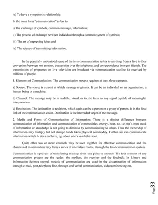 Page33
iv) To have a sympathetic relationship.
In the noun form “communication” refers to
i) The exchange of symbols, common message, information;
ii) The process of exchange between individual through a common system of symbols;
iii) The art of expressing ideas and
iv) The science of transmitting information.
In the popularly understood sense of the term communication refers to anything from a face to face
conversion between two persons, conversion over the telephone, and correspondence between friends. The
transmission of programes on live television are broadcast via communication satellite i.e received by
millions of people.
1. Elements of Communication: The communication process requires at least three elements.
a) Source: The source is a point at which message originates. It can be an individual or an organization, a
human being or a machine.
b) Channel: The message may be in audible, visual, or tactile form as any signal capable of meaningful
interpretation.
c) Destination: The destination or recipient, which again can be a person or a group of person, is in the final
link of the communication chain. Destination is the interceded target of the message.
2. Media and Forms of Communication of Information: There is a distinct difference between
communication of information and communication of commodities, energy, heat, etc. i.e one’s own stock
of information or knowledge is not going to diminish by communicating to others. Thus the ownership of
information may multiply but not change hands like a physical commodity. Further one can communicate
information which he does not have, eg. about one’s own behaviour.
Quite often two or more channels may be used together for effective communication and the
channels of dissemination may form a series of alternative routes, through the total communication system.
Communication is a process of transferring message from one point to another. The four element of any
communication process are the reader, the medium, the receiver and the feedback. In Library and
Information Science several models of communication are used in the dissemination of information
through e-mail, post, telephone line, through oral verbal communication, videoconferencing etc.
 