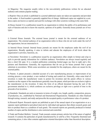 Page330
ii) Magazine: The magazine usually refers to the non-scholarly publications written for an educated
audience and contains popular reading.
c) Reprint: Once an article is published in a journal additional copies are taken out separately and provided
to the author. A fixed number is generally supplied free of charge. Additional copies are supplied at a cost;
these copies are known as reprints and used for exchange with other scientists working in the same field.
d) House Journal: It is a publication issued by an organization to inform the public of its performance and
style of function and also to know the reaction, opinions of its public. Generally house journals are of two
types:
i) External House Journals: The external house journal is meant for the external audience of an
organization. The external audience of an organization refers to those who do not work under the roof of
the organization, but are interested in it.
ii) Internal House Journal: Internal house journals are meant for the employees under the roof of an
organization. Broadly speaking, it aims to inform and educate the employees of all levels about the
organization’s activities, functions, etc.
e) Newsletter: Newsletter is a publication issued by an organization often simple in format and crisp in
style to provide speedy information for a definite audience. Newsletters are always issued regularly and
have a short life span. It is a modest publication containing limited pages say four to eight and a few
pictures and illustrations. Generally, the organizations that do not go for house journals find a good
substitute in newsletters. While some newsletters are intended for the employees, others are meant for the
external public.
f) Patents: A patent presents a detailed account of a new manufacturing process or improvement of an
existing process, a new product, a new method of testing and control etc. Generally, when some kind of
invention is made the manufacturer wants to protect his invention and the patent offices in various
countries on the request of the manufacturer generally issue the patent, which provides an exclusive right to
the manufacturer on the invention. It takes the form of an official document having the seal of the
government attached to it, which confesses an exclusive privilege or right over a period of time to the
proceeds of an invention.
g) Standards: Standards are units or measures in terms of weight, size, length, quality, composition, process
of production, etc., established by National and International Organizations. Standards are often finalized
through testing, research, and study and prescribe the accepted quality or performance value of a product.
h) Research Report: Research reports are published as part of the annual report of an organization or as a
separate report published at periodical intervals by individual and agencies that obtain research grants and
have to produce them as a condition of such grants. The research reports are generally produced in limited
number of copies and the distribution is also restricted and controlled.
i) Trade and Product Bulletin / Journal: Trade journals contain primary articles but of the nature of applied
research. It contains the particulars of goods manufactured by or sold by a firm. Frequently illustrated and
containing prices, it also often contains application oriented description rather than theoretical description.
 