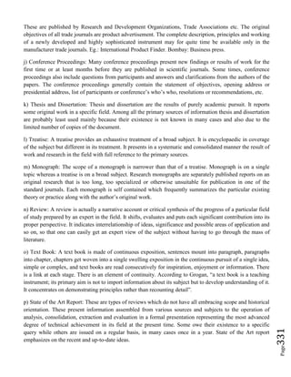 Page331
These are published by Research and Development Organizations, Trade Associations etc. The original
objectives of all trade journals are product advertisement. The complete description, principles and working
of a newly developed and highly sophisticated instrument may for quite time be available only in the
manufacturer trade journals. Eg.: International Product Finder. Bombay: Business press.
j) Conference Proceedings: Many conference proceedings present new findings or results of work for the
first time or at least months before they are published in scientific journals. Some times, conference
proceedings also include questions from participants and answers and clarifications from the authors of the
papers. The conference proceedings generally contain the statement of objectives, opening address or
presidential address, list of participants or conference’s who’s who, resolutions or recommendations, etc.
k) Thesis and Dissertation: Thesis and dissertation are the results of purely academic pursuit. It reports
some original work in a specific field. Among all the primary sources of information thesis and dissertation
are probably least used mainly because their existence is not known in many cases and also due to the
limited number of copies of the document.
l) Treatise: A treatise provides an exhaustive treatment of a broad subject. It is encyclopaedic in coverage
of the subject but different in its treatment. It presents in a systematic and consolidated manner the result of
work and research in the field with full reference to the primary sources.
m) Monograph: The scope of a monograph is narrower than that of a treatise. Monograph is on a single
topic whereas a treatise is on a broad subject. Research monographs are separately published reports on an
original research that is too long, too specialized or otherwise unsuitable for publication in one of the
standard journals. Each monograph is self contained which frequently summarizes the particular existing
theory or practice along with the author’s original work.
n) Review: A review is actually a narrative account or critical synthesis of the progress of a particular field
of study prepared by an expert in the field. It shifts, evaluates and puts each significant contribution into its
proper perspective. It indicates interrelationship of ideas, significance and possible areas of application and
so on, so that one can easily get an expert view of the subject without having to go through the mass of
literature.
o) Text Book: A text book is made of continuous exposition, sentences mount into paragraph, paragraphs
into chapter, chapters get woven into a single swelling exposition in the continuous pursuit of a single idea,
simple or complex, and text books are read consecutively for inspiration, enjoyment or information. There
is a link at each stage. There is an element of continuity. According to Grogan, “a text book is a teaching
instrument; its primary aim is not to import information about its subject but to develop understanding of it.
It concentrates on demonstrating principles rather than recounting detail”.
p) State of the Art Report: These are types of reviews which do not have all embracing scope and historical
orientation. These present information assembled from various sources and subjects to the operation of
analysis, consolidation, extraction and evaluation in a formal presentation representing the most advanced
degree of technical achievement in its field at the present time. Some owe their existence to a specific
query while others are issued on a regular basis, in many cases once in a year. State of the Art report
emphasizes on the recent and up-to-date ideas.
 