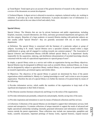 Page332
q) Trend Report: Trend report gives an account of the general direction of research in the subject based on
a review of the documents on current development.
r) Technical Digests: A digest service is directed to executives, engineers, technical worker, etc. working in
industries. It provides up to date technical information. It presents descriptive text of information in a
condensed form and on the core ideas in brief and orderly form.
Special Library
Special Library: The libraries that are run by private businesses and public organizations, including
hospitals, museums, research laboratories, law firms, and many government departments and agencies, fall
into this category. Branches of a large academic or research libraries dealing with particular subjects are
also usually called "special libraries": they are generally associated with one or more academic
departments.
a) Definition: The special library is concerned with the literature of a particular subject or group of
subjects. According to R. Astall, “special libraries serve a specialist clientele, located within a single
establishment or group, and all engaged in working towards one common purpose”. The Association of
Special Libraries and Information Bureau (ASLIB) defined special library as “a department/ faculty
responsible for the acquisition, indexing, and distribution (dissemination) of recorded knowledge directly
concerned with the work of a specialized organization or a special group of users”.
In simple, a special library exists as a service unit within an organization having non-library objectives.
Special libraries may be designated in different ways such as scientific library, technical library, etc. It may
also be designated by subject as agriculture library, medical library, etc in relation to its parent institution
as research organization, government agency and similar others.
b) Objectives: The objectives of the special library in general are determined by those of the parent
organizations which established it. Mainly it is “putting knowledge to work” and it exists to serve its parent
organization. Therefore the aim of a special library is to further the interests of its parent body by means of
the following-
i) Provides information service, which enable the members of the organization to keep track of the
significant developments in their field of interest;
ii) The librarian searches literature exhaustively and brings it to the notice of the organization;
iii) Provides information pin pointedly, exhaustively and promptly, thereby saving time of the users;
iv) Provides inspiration and stimulation to users by means of balanced collections and fine services.
c) Collections: Collections of the special libraries are developed to support their information services, both
current and retrospective. It contains collections of unique materials to support the needs of advanced and
highly specialized scholarship including internally generated information and information available from
sources outside the parent organization. These collections may include rare manuscripts, pamphlets and
books, scientific documents, important printings of literary works, regional histories, original musical
 
