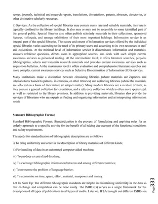 Page333
scores, journals, technical and research reports, translations, dissertations, patents, abstracts, directories, or
other distinctive scholarly resources.
d) Services: As the collection of special libraries may contain many rare and valuable materials, their use is
typically confined to the library buildings. It also may or may not be accessible to some identified part of
the general public. Special libraries also often publish scholarly materials in their collections, sponsored
lectures, colloquia, and arrange exhibitions of their most important holdings. Information service is an
integral part of the special libraries. The nature and extent of information services offered by the individual
special libraries varies according to the need of its primary users and according to its own resources in staff
and collections. At the minimal level of information service it disseminates information and materials;
answers reference questions, directs users to appropriate sources, and deals with such simple current
awareness services as periodical routing. At the intermediate level, it offers literature searches, prepares
bibliographies, selects and transmits research materials and provides current awareness services such as
acquisition bulletins. At the maximums level it offers evaluative and comprehensive literature searches and
more complex current awareness services such as Selective Dissemination of Information (SDI) services.
Many institutions make a distinction between circulating libraries (where materials are expected and
intended to be loaned to patrons, institutions, or other libraries) and collecting libraries (where the materials
are selected on a basis of their nature or subject matter). Many modern libraries are a mixture of both, as
they contain a general collection for circulation, and a reference collection which is often more specialized,
as well as restricted to the library premises. In addition to providing materials, libraries also provide the
services of librarians who are experts at finding and organizing information and at interpreting information
needs
Standard Bibliographic Format
Standard Bibliographic Format: Standardization is the process of formulating and applying rules for an
orderly approach to a specific activity for the benefit of all taking due account of the functional conditions
and safety requirements.
The needs for standardization of bibliographic description are as follows
i) To bring uniformity and order in the description of library materials of different kinds;
ii) For handling of data in an automated computer aided machine;
iii) To produce a centralized database;
iv) To exchange bibliographic information between and among different countries;
v) To overcome the problem of language barrier;
vi) To economise on time, space, effort, material, manpower and money.
Let Us Sum Up: The different bibliographic standards are helpful in maintaining uniformity in the data so
that exchange and compilation can be done easily. The ISBD (G) serves as a single framework for the
description of all types of publications in all types of media. Later on, IFLA brought out different ISBDs on
 