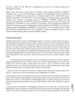 Page334
the basis of ISBD (G). The ISBD (G) is incorporated into AACR II as a general framework for
bibliographic description.
MARC format has become a generic term to all MARC formats including UKMARC, CANMARC,
InterMARC and is used for the identification, arrangement of bibliographical data for handling by
computer. The USMARC format became the U. S. National Standard in 1971 (ANSI Z39.2) and an
International Standard in 1973 (ISO 2709). To solve the problem of incompatible nature among different
countries, IFLA launched a programme known as UNIMARC. UNIMARC followed the ISO
communication format ISO-2709 (1981), but it failed. The UNESCO also came up with CCF, which is the
implementation of ISO-2709 to solve the problem of incompatibility. Several countries have adopted this
standard for exchange and creation of bibliographic record at national level. The MARC 21 is a new name
of harmonization of CANMARC and USMARC in a single edition. It uses the standard AACR II, LCSH,
DDC, ISO 2709 and ANSI/NISO Z39.2. Till now, MARC 21 remains the standard one which is widely
accepted in different library softwares and also in different countries
Standard Citation Styles
Standard Citation Styles: A citation or bibliographic citation is a reference to a book, article, web page, or
other published item, with sufficient detail to allow a reader to locate it. The citation style refers to the rules
and conventions established by the authoritative body for documenting sources of information used in
write-up of any kind. The citation identifies and credits the sources that are used in writing a paper and
allow the reader of the article to further verify and access the cited work. The citation is a list of sources
used in writing a work (article) that are alphabetically arranged by author surname, works without authors
are arranged alphabetically by title [omitting the article (a, an, the)] within the same list giving essential
general information to trace the sources. Citations Styles are also known as Citation Formats or Style
Guide.
To maintain the honesty in academic pursuit it is important to cite the works of others, otherwise
knowingly representing the work of others as one’s own is treated as demanding the work as his/her own.
Failure to give credit for quotes or unique ideas will result in a null in a research as well as other
disciplinary actions. So, to avoid such disciplinary action always credit should be given to the original
author of information that is not generally known, unique, or research data.
1. Types of Citation: All citation styles require two types of citation elements for citing consulted work.
They are - citing sources in the text and citing sources in bibliography or references.
a) Citing Sources in the Text: In citing sources in the text, citations to sources are placed in the text of the
work i.e within sentences and paragraphs in order to briefly identify sources by the readers so that they can
enable them to locate it in the Reference or Bibliography portion. In general, citing sources in the text,
citations are placed within parentheses. This type of citation helps to know whose sentences or words are
quoted.
b) Citing Sources in References or Bibliography: References are the cited work in the text, and the
Bibliography is the list of sources not cited in the text but which are relevant to the subject with which the
article or work deals with. References cited in the text of a research paper also appear at the end of the
 
