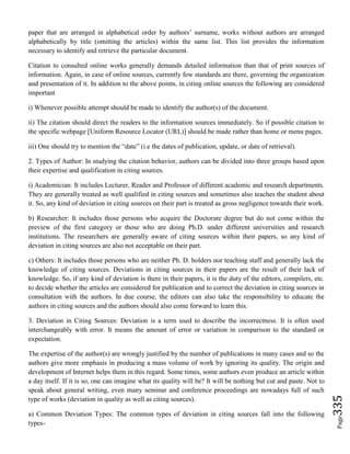 Page335
paper that are arranged in alphabetical order by authors’ surname, works without authors are arranged
alphabetically by title (omitting the articles) within the same list. This list provides the information
necessary to identify and retrieve the particular document.
Citation to consulted online works generally demands detailed information than that of print sources of
information. Again, in case of online sources, currently few standards are there, governing the organization
and presentation of it. In addition to the above points, in citing online sources the following are considered
important
i) Whenever possible attempt should be made to identify the author(s) of the document.
ii) The citation should direct the readers to the information sources immediately. So if possible citation to
the specific webpage [Uniform Resource Locator (URL)] should be made rather than home or menu pages.
iii) One should try to mention the “date” (i.e the dates of publication, update, or date of retrieval).
2. Types of Author: In studying the citation behavior, authors can be divided into three groups based upon
their expertise and qualification in citing sources.
i) Academician: It includes Lecturer, Reader and Professor of different academic and research departments.
They are generally treated as well qualified in citing sources and sometimes also teaches the student about
it. So, any kind of deviation in citing sources on their part is treated as gross negligence towards their work.
b) Researcher: It includes those persons who acquire the Doctorate degree but do not come within the
preview of the first category or those who are doing Ph.D. under different universities and research
institutions. The researchers are generally aware of citing sources within their papers, so any kind of
deviation in citing sources are also not acceptable on their part.
c) Others: It includes those persons who are neither Ph. D. holders nor teaching staff and generally lack the
knowledge of citing sources. Deviations in citing sources in their papers are the result of their lack of
knowledge. So, if any kind of deviation is there in their papers, it is the duty of the editors, compilers, etc.
to decide whether the articles are considered for publication and to correct the deviation in citing sources in
consultation with the authors. In due course, the editors can also take the responsibility to educate the
authors in citing sources and the authors should also come forward to learn this.
3. Deviation in Citing Sources: Deviation is a term used to describe the incorrectness. It is often used
interchangeably with error. It means the amount of error or variation in comparison to the standard or
expectation.
The expertise of the author(s) are wrongly justified by the number of publications in many cases and so the
authors give more emphasis in producing a mass volume of work by ignoring its quality. The origin and
development of Internet helps them in this regard. Some times, some authors even produce an article within
a day itself. If it is so, one can imagine what its quality will be? It will be nothing but cut and paste. Not to
speak about general writing, even many seminar and conference proceedings are nowadays full of such
type of works (deviation in quality as well as citing sources).
a) Common Deviation Types: The common types of deviation in citing sources fall into the following
types-
 