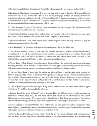 Page336
i) Deviation in Alphabetical Arrangement: The cited works are generally not arranged alphabetically.
ii) Deviation in Maintaining Consistency: If in one reference ‘and’ is used in the other ‘&’ is used; If in one
abbreviation ‘p.’ is used in the other ‘pp.’ is used to designate page numbers of articles; deviation in
maintaining italics and underlining for titles of books and journals is also common in many articles. In case
of online sources, if in one source the date of access is there in the other source it is absent; if in one source
the home page is cited in another the complete URL is cited.
iii) Citing Irrelevant Sources of Information: Some authors cite the search engine URL but not the actual
information sources, which they have consulted.
iv) Duplication in Citing Sources: Some authors cite even a single work in two places, in one case starts
with “http://” and in the other case it starts with “www” (in place of http://www.).
v) Exclusion of Sources Used: Some authors do not cite the original sources that they consulted as they cut
and paste major portion from the work.
b) Why Deviation: The deviation in citing sources mainly occurs due to the following-
i) Lack of Any Standard Format: In most cases the editorial body of any journal, seminar or conference
proceedings does not ask the author to cite his /her consulted work according to any standard format, and
so in the absence of it, the authors are forced to follow their own format. Even many Ph.D and M.Phil
offering Indian universities do bother to follow any such standard practices.
ii) Wrong Point of Justification: Generally, people think the bigger the volume of seminar or conference
preceding, the more it will be treated as a successful one. Such type of wrong thinking pushes the editorial
body to accept articles that are otherwise not appropriate for inclusion in the proceeding.
iii) Lack of Time: Lack of time from the author and editorial body is another point to be considered.
Authors are justified by volume of information they produce, so they give more emphasis in volume rather
than its quality. Many authors are also very busy with their routine work so they cannot devote much time
towards their papers. Lack of time to recheck the work is another reason on their part to be considered.
Deviation in maintaining consistency arises due to this factor.
iv) Lack of Knowledge about Citation Style: Many authors and editors are not aware about different types
of citation styles and how these need to be followed.
v) Lack of Knowledge about Different Types of Sources: There are different types of online sources over
internet like website, blog, wiki, etc. and many authors and editors are not aware about it and cannot
differentiate one from another. Even some authors thought that if they found any sources of information
relevant to their query by consulting some search engine then the search engine itself should be cited.
vi) Gross Negligence towards the Work: Those authors who are well qualified in citing sources as well as
about different types of online sources, deviation in maintaining consistency and alphabetical arrangement
on their part arises due to the gross negligence towards their work.
vii) Wrong Personal Psychology: Many authors think that they are more intelligent and computer savvy
than the others and so if they cut and paste some portion of the online sources or other work without citing
 