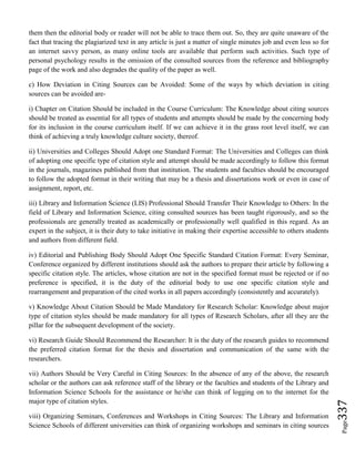 Page337
them then the editorial body or reader will not be able to trace them out. So, they are quite unaware of the
fact that tracing the plagiarized text in any article is just a matter of single minutes job and even less so for
an internet savvy person, as many online tools are available that perform such activities. Such type of
personal psychology results in the omission of the consulted sources from the reference and bibliography
page of the work and also degrades the quality of the paper as well.
c) How Deviation in Citing Sources can be Avoided: Some of the ways by which deviation in citing
sources can be avoided are-
i) Chapter on Citation Should be included in the Course Curriculum: The Knowledge about citing sources
should be treated as essential for all types of students and attempts should be made by the concerning body
for its inclusion in the course curriculum itself. If we can achieve it in the grass root level itself, we can
think of achieving a truly knowledge culture society, thereof.
ii) Universities and Colleges Should Adopt one Standard Format: The Universities and Colleges can think
of adopting one specific type of citation style and attempt should be made accordingly to follow this format
in the journals, magazines published from that institution. The students and faculties should be encouraged
to follow the adopted format in their writing that may be a thesis and dissertations work or even in case of
assignment, report, etc.
iii) Library and Information Science (LIS) Professional Should Transfer Their Knowledge to Others: In the
field of Library and Information Science, citing consulted sources has been taught rigorously, and so the
professionals are generally treated as academically or professionally well qualified in this regard. As an
expert in the subject, it is their duty to take initiative in making their expertise accessible to others students
and authors from different field.
iv) Editorial and Publishing Body Should Adopt One Specific Standard Citation Format: Every Seminar,
Conference organized by different institutions should ask the authors to prepare their article by following a
specific citation style. The articles, whose citation are not in the specified format must be rejected or if no
preference is specified, it is the duty of the editorial body to use one specific citation style and
rearrangement and preparation of the cited works in all papers accordingly (consistently and accurately).
v) Knowledge About Citation Should be Made Mandatory for Research Scholar: Knowledge about major
type of citation styles should be made mandatory for all types of Research Scholars, after all they are the
pillar for the subsequent development of the society.
vi) Research Guide Should Recommend the Researcher: It is the duty of the research guides to recommend
the preferred citation format for the thesis and dissertation and communication of the same with the
researchers.
vii) Authors Should be Very Careful in Citing Sources: In the absence of any of the above, the research
scholar or the authors can ask reference staff of the library or the faculties and students of the Library and
Information Science Schools for the assistance or he/she can think of logging on to the internet for the
major type of citation styles.
viii) Organizing Seminars, Conferences and Workshops in Citing Sources: The Library and Information
Science Schools of different universities can think of organizing workshops and seminars in citing sources
 