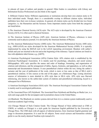 Page338
to educate all types of authors and peoples in general. Other bodies in consultation with Library and
Information Science Professional can also think in this regard.
4. Different Citation Styles: Different organizations or institutions develop their own citation styles to fit
their individual needs. Though, there is a considerable overlap in different citation styles, individual
publishers have their own in-house variations. In general, all citation styles can be divided into two broad
categories, i.e. the Humanities and the Sciences. Some important citation styles from both the categories
are listed below.
i) The American Chemical Society (ACS) style: The ACS style is developed by the American Chemical
Society (ACS). It is often used in chemical literature.
ii) The American Institute of Physics (AIP) style: American Institute of Physics, references is most
commonly used in physics journals. It is devised by the American Institute of Physics.
iii) The American Mathematical Society (AMS) styles: The American Mathematical Society AMS styles
(e.g., AMS-LaTeX) are styles developed for the American Mathematical Society (AMS). It is typically
implemented by using the BibTeX tool in the LaTeX typesetting environment. Brackets with author’s
initials and year are inserted in the text and at the beginning of the reference. Typical citations are listed in-
line with alphabetic-label format, e.g., [AB79].
iv) American Psychological Association (APA) Citation Style: APA citation style is established by the
American Psychological Association. It is mainly used for psychology, education, and social science
bibliographies. APA style specifies the names and order of headings, formatting, and organization of
citations and references, and the arrangement of tables, figures, footnotes, and appendices, as well as other
manuscript and documentation features. It uses parenthetical citation within the text, listing the author’s
surname and the year of publication of the work, which is more or less same as that of MLA style’s
parenthetical citations. It lists sources at the end of the paper, on a References Page. Listing electronic
sources of information is more detailed in APA style than in MLA style. APA style uses Harvard
referencing, also known as the author-date system of citations and parenthetical referencing, keyed to a
subsequent list of References.
v) American Sociological Association (ASA) style: The American Sociological Association Citation Style
is mainly used in sociological publications.
vi) The Associated Press (AP) Stylebook: The Associated Press Stylebook and Briefing on Media Law, is a
style and usage guide for the newspapers and in journalism classes in the United States.
vii) Bluebook: The Bluebook (or similar systems derived from it) is a citation system traditionally used in
American academic legal writing.
viii) Chicago Manual of Style Citation Guide: The Chicago Manual of Style (abbreviated as CMS or
CMOS, or verbally as Chicago) is a style guide for American English published by the University of
Chicago Press. The CMS deals with all aspects of editorial practice, from American English grammar and
usage to document preparation. It is used for all subjects. Some social sciences and humanities scholars
prefer to use the nearly identical Turabian style instead of it.
 