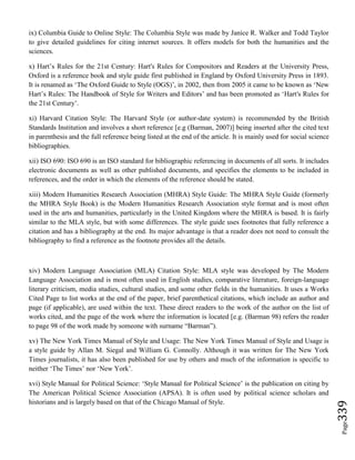 Page339
ix) Columbia Guide to Online Style: The Columbia Style was made by Janice R. Walker and Todd Taylor
to give detailed guidelines for citing internet sources. It offers models for both the humanities and the
sciences.
x) Hart’s Rules for the 21st Century: Hart's Rules for Compositors and Readers at the University Press,
Oxford is a reference book and style guide first published in England by Oxford University Press in 1893.
It is renamed as ‘The Oxford Guide to Style (OGS)’, in 2002, then from 2005 it came to be known as ‘New
Hart’s Rules: The Handbook of Style for Writers and Editors’ and has been promoted as ‘Hart's Rules for
the 21st Century’.
xi) Harvard Citation Style: The Harvard Style (or author-date system) is recommended by the British
Standards Institution and involves a short reference [e.g (Barman, 2007)] being inserted after the cited text
in parenthesis and the full reference being listed at the end of the article. It is mainly used for social science
bibliographies.
xii) ISO 690: ISO 690 is an ISO standard for bibliographic referencing in documents of all sorts. It includes
electronic documents as well as other published documents, and specifies the elements to be included in
references, and the order in which the elements of the reference should be stated.
xiii) Modern Humanities Research Association (MHRA) Style Guide: The MHRA Style Guide (formerly
the MHRA Style Book) is the Modern Humanities Research Association style format and is most often
used in the arts and humanities, particularly in the United Kingdom where the MHRA is based. It is fairly
similar to the MLA style, but with some differences. The style guide uses footnotes that fully reference a
citation and has a bibliography at the end. Its major advantage is that a reader does not need to consult the
bibliography to find a reference as the footnote provides all the details.
xiv) Modern Language Association (MLA) Citation Style: MLA style was developed by The Modern
Language Association and is most often used in English studies, comparative literature, foreign-language
literary criticism, media studies, cultural studies, and some other fields in the humanities. It uses a Works
Cited Page to list works at the end of the paper, brief parenthetical citations, which include an author and
page (if applicable), are used within the text. These direct readers to the work of the author on the list of
works cited, and the page of the work where the information is located [e.g. (Barman 98) refers the reader
to page 98 of the work made by someone with surname “Barman”).
xv) The New York Times Manual of Style and Usage: The New York Times Manual of Style and Usage is
a style guide by Allan M. Siegal and William G. Connolly. Although it was written for The New York
Times journalists, it has also been published for use by others and much of the information is specific to
neither ‘The Times’ nor ‘New York’.
xvi) Style Manual for Political Science: ‘Style Manual for Political Science’ is the publication on citing by
The American Political Science Association (APSA). It is often used by political science scholars and
historians and is largely based on that of the Chicago Manual of Style.
 