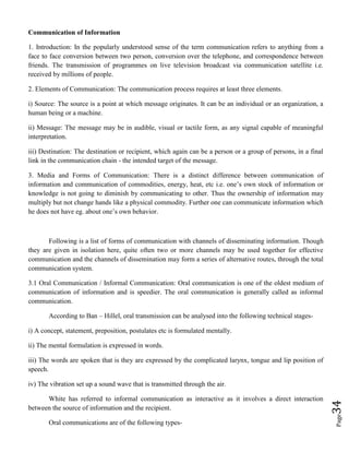 Page34
Communication of Information
1. Introduction: In the popularly understood sense of the term communication refers to anything from a
face to face conversion between two person, conversion over the telephone, and correspondence between
friends. The transmission of programmes on live television broadcast via communication satellite i.e.
received by millions of people.
2. Elements of Communication: The communication process requires at least three elements.
i) Source: The source is a point at which message originates. It can be an individual or an organization, a
human being or a machine.
ii) Message: The message may be in audible, visual or tactile form, as any signal capable of meaningful
interpretation.
iii) Destination: The destination or recipient, which again can be a person or a group of persons, in a final
link in the communication chain - the intended target of the message.
3. Media and Forms of Communication: There is a distinct difference between communication of
information and communication of commodities, energy, heat, etc i.e. one’s own stock of information or
knowledge is not going to diminish by communicating to other. Thus the ownership of information may
multiply but not change hands like a physical commodity. Further one can communicate information which
he does not have eg. about one’s own behavior.
Following is a list of forms of communication with channels of disseminating information. Though
they are given in isolation here, quite often two or more channels may be used together for effective
communication and the channels of dissemination may form a series of alternative routes, through the total
communication system.
3.1 Oral Communication / Informal Communication: Oral communication is one of the oldest medium of
communication of information and is speedier. The oral communication is generally called as informal
communication.
According to Ban – Hillel, oral transmission can be analysed into the following technical stages-
i) A concept, statement, preposition, postulates etc is formulated mentally.
ii) The mental formulation is expressed in words.
iii) The words are spoken that is they are expressed by the complicated larynx, tongue and lip position of
speech.
iv) The vibration set up a sound wave that is transmitted through the air.
White has referred to informal communication as interactive as it involves a direct interaction
between the source of information and the recipient.
Oral communications are of the following types-
 