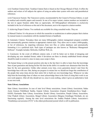 Page340
xvii) Turabian Citation Style: Turabian Citation Style is based on the Chicago Manual of Style. It offers the
authors and writers of all subjects the option of using an author-date system with notes and parenthetical
references.
xviii) Vancouver System: The Vancouver system, recommended by the Council of Science Editors, is used
in medical and scientific papers and research. In one of its major variant, citation numbers are included in
the text in square brackets rather than as superscripts. All bibliographical information is exclusively
included in the list of references at the end of the document, next to the respective citation number.
5. Achieving Proper Citation: Two methods are available for citing consulted works. They are
a) Manual Citation: It is the process in which the researcher or academician or authors prepare their citation
by manual means in consultation with the standard format or handbook.
b) Automatic Citation: Nowadays there are many bibliographic citation management program available
that automatically generate citations in appropriate citation style. They allow one to create a bibliography,
or list of references, by importing references from text files or online databases and automatically
formatting it in a preferred style. Such types of packages are also known as “Reference Management
Software”. Example includes: Refworks, EndNote Web, etc.
6. Conclusion: In the event of different citation style, it will be better not to think of designing and
developing any new standard format, rather if deviations are there in already established format attempt
should be made to correct it, since in many cases scope is there.
The human being is in the present position only due to the fact that it is able to learn from the knowledge
base of past generation and during his/her life time he/she shifts it to another new dimension that form the
base for the next generation. Unlike other animals every time, every generation doesn’t start from the
knowledge base with zero. But, during our progress in stream line we should not forget the contribution of
the people that some times devote their entire life to build our own knowledge base. Whenever we take
help from the knowledge base of others we must acknowledge them in the form of citing their work in our
own work (papers). After all why should not we, since it costs nothing, rather it gives an authoritative look
to our own work.
State Library Associations
State Library Associations: In case of state level library association, Assam Library Association, Sadau
Asom Gramya Puthibharal Santha, Gujarat Library Association (Gujarat Granthalaya-Seva Sangh -
GGSS), Karnataka State Library Association, Kerala Library Association, Punjab Library Association,
Uttar Pradesh Library Association, Bengal Library Association (Bangiya Granthagar Parishad), etc are
functioning regularly. Among the state level associations the Andhra Pradesh Library Association’s
“Granthalaya sarvaswamu (1915)” is the oldest professional journal which is still in publication.
 