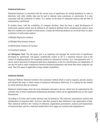 Page341
Statistical Inference:
Statistical Inference is concerned with the various tests of significance for testing hypothesis in order to
determine with what validity data can be said to indicate some conclusion or conclusions. It is also
concerned with the estimation of values. It is mainly on the basis of inferential analysis that the task of
interpretation is performed.
In modern times, with the availability of computer facilities, there has been a rapid development of
multivariate analysis which may be defined as all statistical methods which simultaneously analyze more
than two variables on a sample of observations. Usually the following analyses are involved when we make
a reference of multivariate analysis:
i) Multiple Regression Analysis
ii) Multiple Discriminant Analysis
iii) Multivariate Analysis of Variance
iv) Canonical Analysis
a) Chi-Square Test: The chi-square test is an important test amongst the several tests of significance
developed by statisticians. Chi-square, symbolically written as X2 is a statistical measure used in the
context of sampling analysis for comparing variance to a theoretical variance. As a “non-paramatric test”, it
can be used to determine if categorical data shows dependency or the two classifications are independent. It
can also be used to make comparisons between theoretical population and actual data when categories are
used. Thus Chi square is applicable in large number of problems.
Statistical Method
Statistical Method: Statistical method is the systematic method which is used to organize, present, analyze
and interpret the large or small volume of numerical information effectively. It is nothing but the method
by which statistical data are analyzed.
Statistical method ranges from the most elementary descriptive devices which may be understood by the
common man to those complicated mathematical procedure which can be apprehended only by the expert
theoreticians.
According to Croxlon and Cowden statistics may be defined as “the collection, presentation, analysis and
interpretation of numerical data”, however what they missed in their definition is the organization of data.
Thus statistical method is the “science of collection, organization, presentation, analysis and interpretation
of numerical data” and for a statistical method above five stages are essential and comprehensive.
 