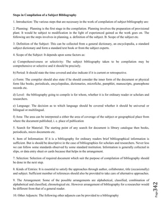 Page342
Steps in Compilation of a Subject Bibliography
1. Introduction: The various steps that are necessary in the work of compilation of subject bibliography are:
2. Planning: Planning is the first stage in the compilation. Planning involves the preparation of provisional
plant. It would be subject to modification in the light of experienced gained as the work goes on. The
following are the steps involves in planning, a. definition of the subject. B. Scope of the subject etc.
3. Definition of the Subject: This can be collected from a general dictionary, an encyclopedia, a standard
subject dictionary and form a standard text book or from the subject experts.
4. Scope of the Subject: It depends upon some factors as:
a) Comprehensiveness or selectivity: The subject bibliography taken to be compilation may be
comprehensive or selective and it should be precisely.
b) Period: It should state the time covered and also indicate if it is current or retrospective.
c) Form: The compiler should also state if he should consider the inner form of the document or physical
form like books, periodicals, encyclopedias, dictionaries, microfiche, pamphlet, manuscripts, gramophone
records etc.
d) Level: the bibliography going to compile is for whom, whether it is for ordinary reader or scholars and
researchers.
e) Language: The decision as to which language should be covered whether it should be universal or
bilingual or multilingual.
f) Area: The area can be interpreted a either the area of coverage of the subject or geographical place from
where the document published, i. e. place of publication
5. Search for Material: The starting point of any search for document is library catalogue then books,
periodicals, micro documents etc.
6. Item of Information: If it is a bibliography for ordinary readers brief bibliographical information is
sufficient. But is should be descriptive in the case of bibliographies for scholars and researchers. Never less
we can follow some standards observed by some standard institution. Information is generally collected in
slips, or data entry sheet or cards because that helps in the arrangement.
7. Selection: Selection of required document which suit the purpose of compilation of bibliography should
be done in the next step.
8. Kinds of Entries: It is essential to satisfy the approaches through author, collaborator, title (occasionally)
and subject. Sufficient member of references should also be provided to take care of alternative approaches.
9. The Arrangement: Some of the possible arrangements are alphabetical, classified, combination of
alphabetical and classified, chronological etc. However arrangement of bibliography for a researcher would
be different from that of a general reader.
10. Other Adjuncts: The following other adjuncts can be provided to a bibliography
 