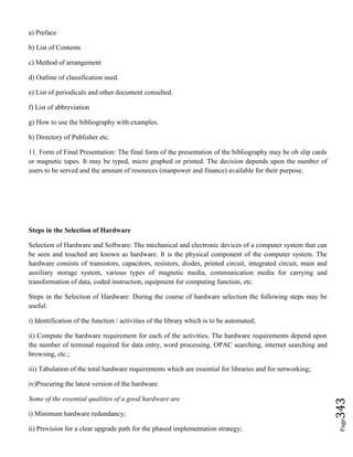 Page343
a) Preface
b) List of Contents
c) Method of arrangement
d) Outline of classification used.
e) List of periodicals and other document consulted.
f) List of abbreviation
g) How to use the bibliography with examples.
h) Directory of Publisher etc.
11. Form of Final Presentation: The final form of the presentation of the bibliography may be ob slip cards
or magnetic tapes. It may be typed, micro graphed or printed. The decision depends upon the number of
users to be served and the amount of resources (manpower and finance) available for their purpose.
Steps in the Selection of Hardware
Selection of Hardware and Software: The mechanical and electronic devices of a computer system that can
be seen and touched are known as hardware. It is the physical component of the computer system. The
hardware consists of transistors, capacitors, resistors, diodes, printed circuit, integrated circuit, main and
auxiliary storage system, various types of magnetic media, communication media for carrying and
transformation of data, coded instruction, equipment for computing function, etc.
Steps in the Selection of Hardware: During the course of hardware selection the following steps may be
useful:
i) Identification of the function / activities of the library which is to be automated;
ii) Compute the hardware requirement for each of the activities. The hardware requirements depend upon
the number of terminal required for data entry, word processing, OPAC searching, internet searching and
browsing, etc.;
iii) Tabulation of the total hardware requirements which are essential for libraries and for networking;
iv)Procuring the latest version of the hardware.
Some of the essential qualities of a good hardware are
i) Minimum hardware redundancy;
ii) Provision for a clear upgrade path for the phased implementation strategy;
 