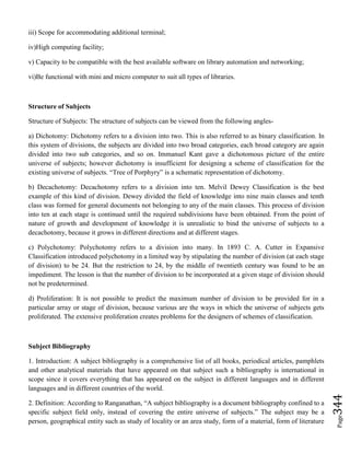 Page344
iii) Scope for accommodating additional terminal;
iv)High computing facility;
v) Capacity to be compatible with the best available software on library automation and networking;
vi)Be functional with mini and micro computer to suit all types of libraries.
Structure of Subjects
Structure of Subjects: The structure of subjects can be viewed from the following angles-
a) Dichotomy: Dichotomy refers to a division into two. This is also referred to as binary classification. In
this system of divisions, the subjects are divided into two broad categories, each broad category are again
divided into two sub categories, and so on. Immanuel Kant gave a dichotomous picture of the entire
universe of subjects; however dichotomy is insufficient for designing a scheme of classification for the
existing universe of subjects. “Tree of Porphyry” is a schematic representation of dichotomy.
b) Decachotomy: Decachotomy refers to a division into ten. Melvil Dewey Classification is the best
example of this kind of division. Dewey divided the field of knowledge into nine main classes and tenth
class was formed for general documents not belonging to any of the main classes. This process of division
into ten at each stage is continued until the required subdivisions have been obtained. From the point of
nature of growth and development of knowledge it is unrealistic to bind the universe of subjects to a
decachotomy, because it grows in different directions and at different stages.
c) Polychotomy: Polychotomy refers to a division into many. In 1893 C. A. Cutter in Expansive
Classification introduced polychotomy in a limited way by stipulating the number of division (at each stage
of division) to be 24. But the restriction to 24, by the middle of twentieth century was found to be an
impediment. The lesson is that the number of division to be incorporated at a given stage of division should
not be predetermined.
d) Proliferation: It is not possible to predict the maximum number of division to be provided for in a
particular array or stage of division, because various are the ways in which the universe of subjects gets
proliferated. The extensive proliferation creates problems for the designers of schemes of classification.
Subject Bibliography
1. Introduction: A subject bibliography is a comprehensive list of all books, periodical articles, pamphlets
and other analytical materials that have appeared on that subject such a bibliography is international in
scope since it covers everything that has appeared on the subject in different languages and in different
languages and in different countries of the world.
2. Definition: According to Ranganathan, “A subject bibliography is a document bibliography confined to a
specific subject field only, instead of covering the entire universe of subjects.” The subject may be a
person, geographical entity such as study of locality or an area study, form of a material, form of literature
 