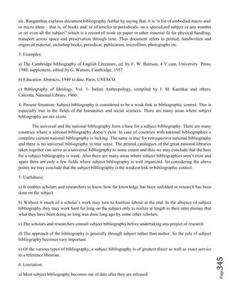 Page345
etc. Ranganthan explains document bibliography further by saying that, it is “a list of embodied macro and/
or micro ideas – that is, of books and/ or of articles in periodicals- on a specialized subject or any number
or on even all the subject” which is a record of work on paper or other material fit for physical handling,
transport across space and preservation through time. Thus document refers to printed, handwritten and
engraved material, including books, periodical, publication, microfilms, photographs etc.
3. Examples:
a) The Cambridge bibliography of English Literature, ed. by F. W. Bateson, 4 V cam, University Press,
1940; supplement, edited by G. Watson, Cambridge, 1957.
b) Education Abstracts, 1949 to date. Paris, UNESCO.
c) Bibliography of Ideology, Vol. 1- Indian Anthropology, compiled by J. M. Kanitkar and others,
Calcutta, National Library, 1960.
4. Present Situation: Subject bibliography is considered to be a weak link in bibliographic control. This is
especially true in the fields of the humanities and social sciences. There are many areas where subject
bibliography are not exists.
The universal and the national bibliography form a base for a subject bibliography. There are many
countries where a national bibliography doesn’t exist. In case of countries with national bibliographies a
complete current national bibliography is lacking. The same is true for retrospective national bibliography
and there is no universal bibliography in true sense. The printed catalogues of the great national libraries
taken together can serve as a universal bibliography to some extent and thus we may conclude that the base
for a subject bibliography is weak. Also there are many areas where subject bibliographies aren’t exist and
again there are only a few fields where subject bibliography is well organized. So considering the above
points we may conclude that the subject bibliography is the weakest link in bibliographic control.
5. Usefulness:
a) It enables scholars and researchers to know how far knowledge has been unfolded or research has been
done on the subject.
b) Without it much of a scholar’s work may turn to fruitless labour at the end. In the absence of subject
bibliography they may work hard for long on the subject only to realize at length to their utter dismay that
what they have been doing so long was done long ago by some other scholars.
c) The scholars and researchers consult subject bibliography before undertaking any project of research.
d) The approach of the bibliography is generally through subject rather than author. So the role of subject
bibliography becomes very important.
e) Of the various types of bibliography, a subject bibliography is of greatest direct as well as exact service
to a reference librarian.
6. Limitation:
a) Most subject bibliography becomes out of date after they are released.
 