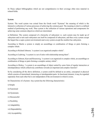 Page346
b) Those subject bibliographies which are not comprehensive in their coverage often miss material in
related fields.
System
System: The word system was coined from the Greek word “Systema” the meaning of which is the
interactive collection of various processes of achieving the common goal. The meaning in short is a defined
method of performing any work. Thus system is the collection of various operations and components for
achieving some common objectives which are interrelated.
a) Definition: The system composed of a hierarchy of subsystem i.e. each system may be made up of
subsystem and in turn each subsystem can itself be composed of subsystem, and thus every system except
the largest has a supra system (environment) and every system except the smallest has subsystem.
According to Martin a system is simply an assemblage or combination of things or parts forming a
complex whole.
According to Richard Johnson, “a system is an organized complex whole”.
According to Ludwing, “a system is a set of units with relationship among them”.
According to Johnson, Kast and Rosenzwig, “a system is an organized or complex whole, an assemblage or
combination of things or parts forming a complex unitary whole”.
According to Hickey, “a system is an assemblage of object united by some form of regular interaction or
interdependence which collectively contributes towards an important and complex function”.
So by considering all the above definition, a system could be defined as an entity, conceptual or physical
which consists of interrelated, interacting or interdependent parts. In functional element, it may be regarded
separately from each other but is not independent of the environment in which it exists.
b) Characteristic of a System: Any system has the following characteristics
i) Simple
ii) Functional
iii) Systematic
iv) Resourceful
v) Flexibility
vi) Adaptability
vii) Dependability
viii) Acceptability
 