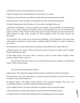 Page347
c) Elements of a System: The main elements of a system are-
i) Input: The input devices bring anything to the main memory of a system.
ii) Storage: It is the work space area within the system where data and instruction are stored.
iii) Processing Unit: Major calculation and comparison are made within the processing unit.
iv) Output: Output presents the information in a form which is intelligible to the user.
v) Boundaries and Interface: A system is defined by its boundaries –limit that identifies its components and
process. Every system should have boundaries which are distinguishable from the environment (Supra
system) in which it resides. The points where inputs pass into system and output pass into environment are
called interfaces. In other words, interfaces are those boundaries where the system interacts with
environment.
vi) Environment: Every system has an environment surrounding it. The environment is the supra system
within which an organization or system operates. Anything outside the boundary of a system constitutes its
environment.
d) Classification of a System: System may be classified in many different ways, some of them are-
i) Natural System: The systems which are beyond the control of human are natural system. Example:
Physical and biological system.
ii) Man Made System: The system which is under the control of human beings. Example: Social,
economic, political, library system, etc.
The distinction between the above two are blurred these days because nothing is left behind the
control or effect of human beings.
The system can also be classified as follows
i) Open System: The system that exchange material energies or information with their environment.
ii) Closed System: The system where there is no import and export of energies in any of its forms such as
information, heat, physical material, etc.
iii) Adaptive System: The adaptive system responds to the environment changes. They react to the
environmental changes in a way that is desirable, considering the purpose.
iv) Non Adaptive System: The system which does not respond to the environmental changes.
v) Physical System: It includes human digestive system and the blood circulatory system.
vi) Abstract System: It includes the purchasing system and shipping system of an enterprise.
 