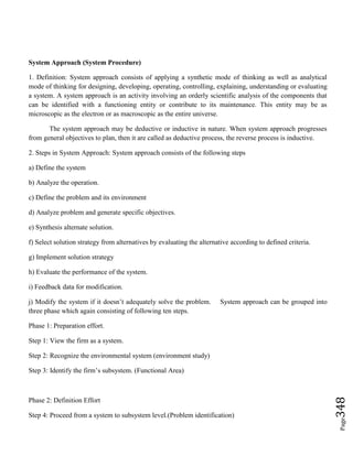 Page348
System Approach (System Procedure)
1. Definition: System approach consists of applying a synthetic mode of thinking as well as analytical
mode of thinking for designing, developing, operating, controlling, explaining, understanding or evaluating
a system. A system approach is an activity involving an orderly scientific analysis of the components that
can be identified with a functioning entity or contribute to its maintenance. This entity may be as
microscopic as the electron or as macroscopic as the entire universe.
The system approach may be deductive or inductive in nature. When system approach progresses
from general objectives to plan, then it are called as deductive process, the reverse process is inductive.
2. Steps in System Approach: System approach consists of the following steps
a) Define the system
b) Analyze the operation.
c) Define the problem and its environment
d) Analyze problem and generate specific objectives.
e) Synthesis alternate solution.
f) Select solution strategy from alternatives by evaluating the alternative according to defined criteria.
g) Implement solution strategy
h) Evaluate the performance of the system.
i) Feedback data for modification.
j) Modify the system if it doesn’t adequately solve the problem. System approach can be grouped into
three phase which again consisting of following ten steps.
Phase 1: Preparation effort.
Step 1: View the firm as a system.
Step 2: Recognize the environmental system (environment study)
Step 3: Identify the firm’s subsystem. (Functional Area)
Phase 2: Definition Effort
Step 4: Proceed from a system to subsystem level.(Problem identification)
 