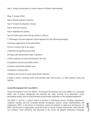 Page349
Step 5: Analyze system parts in a certain sequence.( Problem Understanding)
Phase 3: Solution Effort
Step 6: Identify alternative solutions
Step 7: Evaluate the alternative solution
Step 8: Select best solution.
Step 9: Implement the solution.
Step 10: Follow up to ensure that the solution is effective.
3. Advantages of System Approach: System approach have the following advantages
a) Increases appreciation for the total problem.
b) Gives a realistic look to the system.
c) Identifies the ingredients and output
d) Brings order and desirable model of operation.
e) Gives uniformity of action and formalizes the work.
f) Emphasizes accurate and reliable control.
g) Isolates and identifies problem areas.
h) Reduction of human effort.
i) Improves the services by achieving maximum efficiency.
j) Helps to achieve maximum profit with minimum effort and resources. i.e. Man, material, money and
machine.
System Development Life Cycle (SDLC)
System Development Life Cycle (SDLC): The Systems Development Life Cycle (SDLC) is a conceptual
model used in project management that describes the stages involved in an information system
development project, from an initial feasibility study through maintenance of the completed application.
The SDLC is used by a systems analyst to develop an information system, including requirements,
validation, training, and user ownership through investigation, analysis, design, implementation, and
maintenance. SDLC is also known as information systems development or application development. An
SDLC should result in a high quality system that meets or exceeds customer expectations, within time and
cost estimates, works effectively and efficiently in the current and planned information technology
 