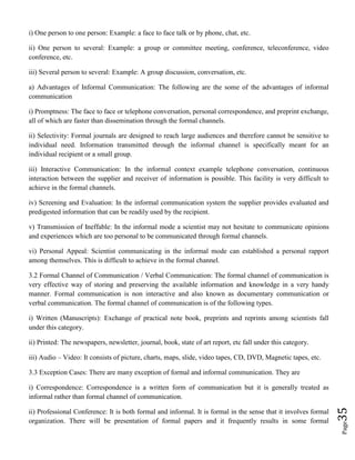 Page35
i) One person to one person: Example: a face to face talk or by phone, chat, etc.
ii) One person to several: Example: a group or committee meeting, conference, teleconference, video
conference, etc.
iii) Several person to several: Example: A group discussion, conversation, etc.
a) Advantages of Informal Communication: The following are the some of the advantages of informal
communication
i) Promptness: The face to face or telephone conversation, personal correspondence, and preprint exchange,
all of which are faster than dissemination through the formal channels.
ii) Selectivity: Formal journals are designed to reach large audiences and therefore cannot be sensitive to
individual need. Information transmitted through the informal channel is specifically meant for an
individual recipient or a small group.
iii) Interactive Communication: In the informal context example telephone conversation, continuous
interaction between the supplier and receiver of information is possible. This facility is very difficult to
achieve in the formal channels.
iv) Screening and Evaluation: In the informal communication system the supplier provides evaluated and
predigested information that can be readily used by the recipient.
v) Transmission of Ineffable: In the informal mode a scientist may not hesitate to communicate opinions
and experiences which are too personal to be communicated through formal channels.
vi) Personal Appeal: Scientist communicating in the informal mode can established a personal rapport
among themselves. This is difficult to achieve in the formal channel.
3.2 Formal Channel of Communication / Verbal Communication: The formal channel of communication is
very effective way of storing and preserving the available information and knowledge in a very handy
manner. Formal communication is non interactive and also known as documentary communication or
verbal communication. The formal channel of communication is of the following types.
i) Written (Manuscripts): Exchange of practical note book, preprints and reprints among scientists fall
under this category.
ii) Printed: The newspapers, newsletter, journal, book, state of art report, etc fall under this category.
iii) Audio – Video: It consists of picture, charts, maps, slide, video tapes, CD, DVD, Magnetic tapes, etc.
3.3 Exception Cases: There are many exception of formal and informal communication. They are
i) Correspondence: Correspondence is a written form of communication but it is generally treated as
informal rather than formal channel of communication.
ii) Professional Conference: It is both formal and informal. It is formal in the sense that it involves formal
organization. There will be presentation of formal papers and it frequently results in some formal
 