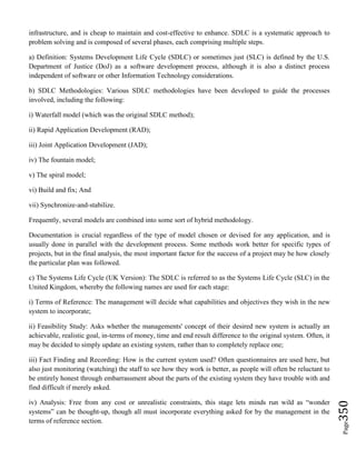 Page350
infrastructure, and is cheap to maintain and cost-effective to enhance. SDLC is a systematic approach to
problem solving and is composed of several phases, each comprising multiple steps.
a) Definition: Systems Development Life Cycle (SDLC) or sometimes just (SLC) is defined by the U.S.
Department of Justice (DoJ) as a software development process, although it is also a distinct process
independent of software or other Information Technology considerations.
b) SDLC Methodologies: Various SDLC methodologies have been developed to guide the processes
involved, including the following:
i) Waterfall model (which was the original SDLC method);
ii) Rapid Application Development (RAD);
iii) Joint Application Development (JAD);
iv) The fountain model;
v) The spiral model;
vi) Build and fix; And
vii) Synchronize-and-stabilize.
Frequently, several models are combined into some sort of hybrid methodology.
Documentation is crucial regardless of the type of model chosen or devised for any application, and is
usually done in parallel with the development process. Some methods work better for specific types of
projects, but in the final analysis, the most important factor for the success of a project may be how closely
the particular plan was followed.
c) The Systems Life Cycle (UK Version): The SDLC is referred to as the Systems Life Cycle (SLC) in the
United Kingdom, whereby the following names are used for each stage:
i) Terms of Reference: The management will decide what capabilities and objectives they wish in the new
system to incorporate;
ii) Feasibility Study: Asks whether the managements' concept of their desired new system is actually an
achievable, realistic goal, in-terms of money, time and end result difference to the original system. Often, it
may be decided to simply update an existing system, rather than to completely replace one;
iii) Fact Finding and Recording: How is the current system used? Often questionnaires are used here, but
also just monitoring (watching) the staff to see how they work is better, as people will often be reluctant to
be entirely honest through embarrassment about the parts of the existing system they have trouble with and
find difficult if merely asked.
iv) Analysis: Free from any cost or unrealistic constraints, this stage lets minds run wild as “wonder
systems” can be thought-up, though all must incorporate everything asked for by the management in the
terms of reference section.
 