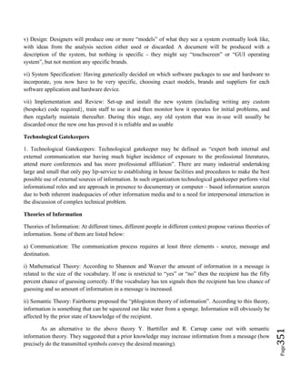 Page351
v) Design: Designers will produce one or more “models” of what they see a system eventually look like,
with ideas from the analysis section either used or discarded. A document will be produced with a
description of the system, but nothing is specific - they might say “touchscreen” or “GUI operating
system”, but not mention any specific brands.
vi) System Specification: Having generically decided on which software packages to use and hardware to
incorporate, you now have to be very specific, choosing exact models, brands and suppliers for each
software application and hardware device.
vii) Implementation and Review: Set-up and install the new system (including writing any custom
(bespoke) code required}, train staff to use it and then monitor how it operates for initial problems, and
then regularly maintain thereafter. During this stage, any old system that was in-use will usually be
discarded once the new one has proved it is reliable and as usable
Technological Gatekeepers
1. Technological Gatekeepers: Technological gatekeeper may be defined as “expert both internal and
external communication star having much higher incidence of exposure to the professional literatures,
attend more conferences and has more professional affiliation”. There are many industrial undertaking
large and small that only pay lip-service to establishing in house facilities and procedures to make the best
possible use of external sources of information. In such organization technological gatekeeper perform vital
informational roles and are approach in presence to documentary or computer – based information sources
due to both inherent inadequacies of other information media and to a need for interpersonal interaction in
the discussion of complex technical problem.
Theories of Information
Theories of Information: At different times, different people in different context propose various theories of
information. Some of them are listed below:
a) Communication: The communication process requires at least three elements - source, message and
destination.
i) Mathematical Theory: According to Shannon and Weaver the amount of information in a message is
related to the size of the vocabulary. If one is restricted to “yes” or “no” then the recipient has the fifty
percent chance of guessing correctly. If the vocabulary has ten signals then the recipient has less chance of
guessing and so amount of information in a message is increased.
ii) Semantic Theory: Fairthorne proposed the “phlogiston theory of information”. According to this theory,
information is something that can be squeezed out like water from a sponge. Information will obviously be
affected by the prior state of knowledge of the recipient.
As an alternative to the above theory Y. Barttiller and R. Carnap came out with semantic
information theory. They suggested that a prior knowledge may increase information from a message (how
precisely do the transmitted symbols convey the desired meaning).
 