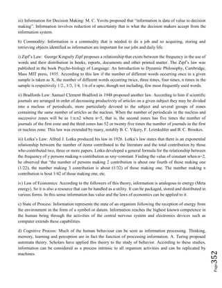 Page352
iii) Information for Decision Making: M. C. Yovits proposed that “information is data of value to decision
making”. Information involves reduction of uncertainty that is what the decision makers accept from the
information system.
b) Commodity: Information is a commodity that is needed to do a job and so acquiring, storing and
retrieving objects identified as information are important for our jobs and daily life.
i) Zipf’s Law: George Kingsely Zipf proposes a relationship that exists between the frequency in the use of
words and their distribution in books, reports, documents and other printed matter. The Zipf’s law was
published in the book Psycho-biology of Language: An Introduction to Dynamic Philosophy, Cambridge,
Mass MIT press, 1935. According to this law if the number of different words occurring once in a given
sample is taken as X, the number of different words occurring twice, three times, four times, n times in the
sample is respectively 1/2., 1/3, 1/4, 1/n of n upto, though not including, few most frequently used words.
ii) Bradfords Law: Samuel Clement Bradford in 1948 proposed another law. According to him if scientific
journals are arranged in order of decreasing productivity of articles on a given subject they may be divided
into a nucleus of periodicals, more particularly devoted to the subject and several groups of zones
containing the same number of articles as the nucleus. When the number of periodicals in the nucleus and
successive zones will be as 1:n:n2 where n=5, that is, the second zones has five times the number of
journals of the first zone and the third zones has 52 or twenty five times the number of journals in the first
or nucleus zone. This law was extended by many, notably B. C. Vikery, F. Leimkuhler and B. C. Brookes.
iii) Lotka’s Law: Alfred J. Lotka produced his law in 1926. Lotka’s law states that there is an exponential
relationship between the number of items contributed to the literature and the total contribution by those
who contributed two, three or more papers. Lotka developed a general formula for the relationship between
the frequency of y persons making n contribution as xny=constant. Finding the value of constant when n=2,
he observed that “the number of persons making 2 contribution is about one fourth of those making one
(1/22), the number making 3 contribution is about (1/32) of those making one. The number making n
contribution is bout 1/42 of those making one, etc.
iv) Law of Economics: According to the followers of this theory, information is analogous to energy (Meta
energy). So it is also a resource that can be handled as a utility. It can be packaged, stored and distributed in
various forms. In this sense information has value and the laws of economics can be applied to it.
c) State of Process: Information represents the state of an organism following the reception of energy from
the environment in the form of a symbol or datum. Information reaches the highest known competence in
the human being through the activities of the central nervous system and electronics devices such as
computer extends these capabilities.
d) Cognitive Process: Much of the human behaviour can be seen as information processing. Thinking,
memory, learning and perception are in fact the function of processing information. A. Turing proposed
automata theory. Scholars have applied this theory to the study of behavior. According to these studies,
information can be considered as a process intrinsic to all organism activities and can be replicated by
machines.
 