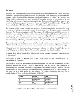 Page353
Thesaurus
Thesaurus: The word thesaurus more commonly means a listing of words with similar, related, or opposite
meanings. It is designed for drawing distinctions between similar words and assisting in choosing exactly
the right word. A formal definition of a thesaurus designed for indexing is: a list of every important term
(single-word or multi-word) in a given domain of knowledge arranged in a systematic order and
manifesting various types of relationship existing between the terms; and a set of related terms for each
term in the list. Some examples of thesaurus are Thesaurus of English Words & Phrases (ed. P. Roget); The
Synonym Finder (ed. J. I. Rodale); Webster's New World Thesaurus (ed. C. Laird); etc.
The thesaurus consists of descriptors and non-descriptors. Descriptors are indexing terms consisting of one
or more words, and representing always one and the same concept. Non-descriptors are terms which help
the user to find the appropriate descriptor(s). They appear followed by a reference (USE operator) to the
descriptor, which is the preferred term, and the only one which may be used for indexing. When a term is
ambiguous, a “scope note” can be added to ensure consistency, and give direction on how to interpret the
term. Naturally, not every term needs a scope note, but their presence is of considerable help in using a
thesaurus correctly and reaching a correct understanding of the given field of knowledge.
Term relationships are links between terms that often describe synonyms, near-synonyms, or hierarchical
relations. Hierarchical relationships are used to indicate terms which are narrower and broader in scope.
i) Related Term (RT): Synonyms and near-synonyms are indicated by a Related Term (RT). The way the
term "Cybernetics" is related to the term "Computers" is an example of such a relationship.
ii) Broader Term (BT): A Broader Term (BT) is a more general term, e.g. “Apparatus” is a generalization
of “Computers”.
iii) Narrower Term (NT): A Narrower Term (NT) is a more specific term, e.g. “Digital Computer” is a
specialization of “Computer”.
BT and NT are reciprocals; a broader term necessarily implies at least one other term which is narrower.
Thesaurus designers are generally careful to ensure that BT and NT indicate class relationships, as
distinguished from part-whole relationships. Some thesauri also include Use (USE) and Used For (UF)
indicators when an authorized term is to be used for another, unauthorized, term; for example the entry for
the authorized term "Bird" could have the indicator "UF Aves". Reciprocally, the entry for the
unauthorized term "Aves" would have the indicator "USE Bird".
Symbol Meaning Type
BT Broader Term Descriptor
NT Narrower Term Descriptor
RT Related Term Descriptor
USE Use Non-descriptor
UF Used For Descriptor
Symbols used in the word blocks of descriptors and non-descriptors
 