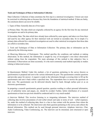 Page354
Tools and Techniques of Data or Information Collection
Data Collection: Collection of data constitutes the first step in a statistical investigation. Utmost care must
be exercised in collecting data as because they form the foundation of statistical method. If data are faulty,
the conclusion drawn can never be reliable.
1. Types of Data: Generally data are of two types-
a) Primary Data: The data which are originally collected by an agency for the first time for any statistical
investigation are said to be primary data.
b) Secondary Data: The data which have already been collected by some agency and taken over from there
and used by any other agency for their statistical work are termed as secondary data. So in simple if a
primary data collected for a statistical investigation are used in other statistical investigation then those data
are called as secondary data.
2. Tools and Techniques of Data or Information Collection: The primary data or information can be
collected by the following means-
a) Observing Behaviors of Participants: This method specifies the conditions and methods at making
observation. In this method, the information is sought by way of investigator’s own direct observation
without asking from the respondent. The main advantage of this method is that subjective bias is
eliminated, if observations are done accurately. It is the most commonly used method especially in studies
relating to behavioral science.
b) Questionnaire Method: Under this method, a list of questions pertaining to the survey (known as
questionnaire) is prepared and sent to the various informants by post. The questionnaire contains questions
and provides space for answer. A request is made to the informants through a covering letter to fill up the
questionnaire and sent it back within a specified time. The respondents have to answer the questions on
their own. The questionnaire can be delivered directly hand by hand, through surface post or as an
electronic questionnaire.
In preparing a research questionnaire general question, question wording to collect personal information,
use of unfamiliar terms and jargon, etc. should be avoided. Further, before distribution of a research
questionnaire at least two pre-tests should be conducted and it is very much needed.
c) Interview Method: This involves listening to or integrating informants. The interview method of
collecting data involves presentation of oral-verbal stimuli and reply in terms of oral – verbal responses.
So, under this method of collecting data, there is a face to face contact with the persons from whom the
information is to be collected. The interviewer asks them question pertaining to the survey and collects the
desired information. This method can be used through personal interview, telephone interview, Chat,
Audio Conferencing, Video Conferencing, etc. The interview can be structured, semi structured or open
interview.
 