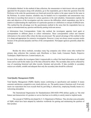 Page355
d) Schedules Method: In this method of data collection, the ennumerator or interviewers who are specially
appointed for the purpose along with schedules, go to the respondents, put to them the questions from the
Performa in the order the questionnaire are listed and record the replies in the space meant for the same in
the Performa. In certain situation, schedules may be handed over to respondents and ennumerators may
help them in recording their answer to various questions in the said schedules. Ennumerator explains the
aims and objectives of the investigation and also removes the difficulties which respondents may feel in
relation to understanding the implication of a particular question or a definition or concept of difficult term.
This method has the advantage over the questionnaire method in the sense that the respondents have no
scope to misunderstand any question and thereby putting irrelevant answer.
e) Information from Correspondents: Under this method, the investigator appoints local agent or
correspondents in different places to collect information. These correspondents collect and transmit
information to the central office where the data are processed. The special advantage of this method is that
it is cheap and appropriate for extensive investigation. However, it may not always ensure accurate results
because of the personal prejudice and bias of the correspondents. Newspaper agencies generally adopt this
method.
Besides the above methods, nowadays many big companies also follow some other method for
primary data collection like warranty card, Distributor or Store Audit, Consumer Panels, Projective
Techniques, Depth Interview, Content analysis, etc.
In most of the studies the investigator finds it impracticable to collect first hand information on all related
issues and as such he/she makes use of the data collected by others. The secondary data can be col