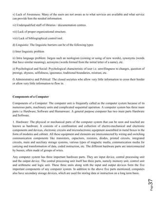 Page37
v) Lack of Awareness: Many of the users are not aware as to what services are available and what service
can provide him the needed information.
vi) Underqualified staff of libraries / documentation centres.
vii) Lack of proper organizational structure.
viii) Lack of bibliographical control tool.
d) Linguistic: The linguistic barriers can be of the following types
i) Inter linguistic problem
ii) Intra language problem: Jargon such an neologism (coining or using of new words), synonyms (words
that have similar meaning), acronyms (words formed from the initial letter of a name), etc.
e) Psychological and Social: Psychological characteristic of user i.e. unwillingness to changes, question of
prestige, shyness, selfishness, ignorance, traditional boundaries, mistrust, etc.
f) Administrative and Political: The closed societies who allow very little information to cross their border
or allow very little information to flow in.
Components of a Computer
Components of a Computer: The computer unit is frequently called as the computer system because of its
numerous parts, machinery units and complicated sequential operation. A computer system has three main
parts i.e Hardware, Software and Humanware. A general purpose computer has two main parts Hardware
and Software.
1. Hardware: The physical or mechanical parts of the computer system that can be seen and touched are
known as hardware. It consists of a combination and collection of electro-mechanical and electronic
components and devices, electronic circuits and microelectronic equipment assembled in metal boxes in the
form of modules and cabinet. All these equipment and elements are interconnected by wiring and switching
communication components like transistors, capacitors, resistors, diodes, printed circuits, integrated
circuits, main and auxiliary storage systems, various types of magnetic media, communication media for
carrying and transformation of data, coded instruction, etc. The different hardware parts are interconnected
by busses, often made of groups of wires.
Any computer system has three important hardware parts. They are input device, central processing unit
and the output device. The central processing unit itself has three parts, namely memory unit, control unit
and arithmetic and logic unit. These three units along with the input and output devices form the five
important components of any computer system. In addition to the above five parts mentioned, computers
also have secondary storage devices, which are used for storing data or instruction on a long term basis.
 