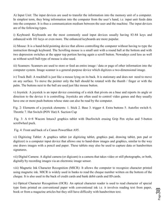 Page38
A) Input Unit: The input devices are used to transfer the information into the memory unit of a computer.
In simplest term, they bring information into the computer from the user’s hand, i.e. input unit feeds data
into the computer. It is thus a communication medium between the user and the machine. The input devices
are of the following types.
i) Keyboard: Keyboards are the most commonly used input devices usually having 83-84 keys and
enhanced with 101 keys or even more. The enhanced keyboards are more popular.
ii) Mouse: It is a hand-held pointing device that allows controlling the computer without having to type the
instruction through keyboard. The Scrolling mouse is a small unit with a round ball at the bottom and with
two depression switches at the upper top portion having again a scroll button. Nowadays cord less as well
as without scroll ball-type of mouse is also used.
iii) Scanners: Scanners are used to store or feed an entire image / data or page of other information into the
computer system. Image scanner is a general-purpose device which digitizes a two-dimensional image.
iv) Track Ball: A trackball is just like a mouse lying on its back. It is stationary and does not need to move
on any surface. To move the pointer only the ball should be rotated with the thumb / finger or with the
palm. The buttons next to the ball are used just like mouse button.
v) Joystick: A joystick is an input device consisting of a stick that pivots on a base and reports its angle or
direction to the device it is controlling. Joysticks are often used to control video games and they usually
have one or more push-buttons whose state can also be read by the computer.
Fig. 2: Elements of a joystick elements: 1. Stick 2. Base 3. trigger 4. Extra buttons 5. Autofire switch 6.
Throttle 7. Hat Switch (POV Hat) 8. Suction Cup
Fig. 3: A 6×8 Wacom Intuos3 graphics tablet with DuoSwitch erasing Grip Pen stylus and 5-button
scrollwheel puck.
Fig. 4: Front and back of a Canon PowerShot A95.
vi) Digitizing Tablet: A graphics tablet (or digitizing tablet, graphics pad, drawing tablet, pen pad or
digitizer) is a computer input device that allows one to hand-draw images and graphics, similar to the way
one draws images with a pencil and paper. These tablets may also be used to capture data or handwritten
signatures.
vii) Digital Camera: A digital camera (or digicam) is a camera that takes video or still photographs, or both,
digitally by recording images via an electronic image sensor.
viii) Magnetic Ink Character Recognition (MICR): It allows the computer to recognize character printed
using magnetic ink. MICR is widely used in banks to read the cheque number written on the bottom of the
cheque. It is also used in the back of credit cards and bank debit cards and ID cards.
ix) Optical Character Recognition (OCR): An optical character reader is used to read character of special
type fonts printed on conventional paper with conventional ink i.e. it involves reading text from paper,
book or from a magazine articles but they still have difficulty with handwritten text.
 