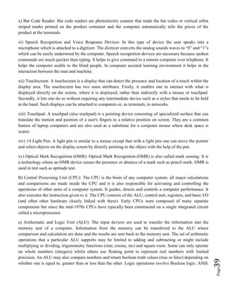 Page39
x) Bar Code Reader: Bar code readers are photoelectric scanner that reads the bar codes or vertical zebra
striped marks printed on the product container and the computer automatically tells the prices of the
product at the terminals.
xi) Speech Recognition and Voice Response Devices: In this type of device the user speaks into a
microphone which is attached to a digitizer. The dizitizer converts the analog sounds waves to “0” and “1”s
which can be easily understood by the computer. Speech recognition devices are necessary because spoken
commands are much quicker than typing. It helps to give command to a remote computer over telephone. It
helps the computer usable to the blind people. In computer assisted learning environment it helps in the
interaction between the man and machine.
xii) Touchscreen: A touchscreen is a display that can detect the presence and location of a touch within the
display area. The touchscreen has two main attributes. Firstly, it enables one to interact with what is
displayed directly on the screen, where it is displayed, rather than indirectly with a mouse or touchpad.
Secondly, it lets one do so without requiring any intermediate device such as a stylus that needs to be held
in the hand. Such displays can be attached to computers or, as terminals, to networks.
xiii) Touchpad: A touchpad (also trackpad) is a pointing device consisting of specialized surface that can
translate the motion and position of a user's fingers to a relative position on screen. They are a common
feature of laptop computers and are also used as a substitute for a computer mouse where desk space is
scarce.
xiv) 14 Light Pen: A light pen is similar to a mouse except that with a light pen one can move the pointer
and select objects on the display screen by directly pointing to the object with the help of the pen.
xv) Optical Mark Recognition (OMR): Optical Mark Recognition (OMR) is also called mark sensing. It is
a technology where an OMR device senses the presence or absence of a mark such as pencil mark. OMR is
used in test such as aptitude test.
B) Central Processing Unit (CPU): The CPU is the brain of any computer system; all major calculations
and comparisons are made inside the CPU and it is also responsible for activating and controlling the
operations of other units of a computer system. It guides, directs and controls a computer performance. It
also executes the instruction given to it. The CPU consists of the ALU, control unit, registers, and basic I/O
(and often other hardware closely linked with these). Early CPUs were composed of many separate
components but since the mid-1970s CPUs have typically been constructed on a single integrated circuit
called a microprocessor.
a) Arithematic and Logic Unit (ALU): The input devices are used to transfer the information into the
memory unit of a computer. Information from the memory can be transferred to the ALU where
comparison and calculation are done and the results are sent back to the memory unit. The set of arithmetic
operations that a particular ALU supports may be limited to adding and subtracting or might include
multiplying or dividing, trigonometry functions (sine, cosine, etc) and square roots. Some can only operate
on whole numbers (integers) whilst others use floating point to represent real numbers with limited
precision. An ALU may also compare numbers and return boolean truth values (true or false) depending on
whether one is equal to, greater than or less than the other. Logic operations involve Boolean logic: AND,
 