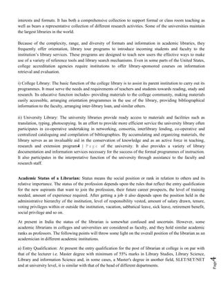 Page4
interests and formats. It has both a comprehensive collection to support formal or class room teaching as
well as bears a representative collection of different research activities. Some of the universities maintain
the largest libraries in the world.
Because of the complexity, range, and diversity of formats and information in academic libraries, they
frequently offer orientation, library tour programs to introduce incoming students and faculty to the
institution’s library services. These programs are designed to teach new users the effective ways to make
use of a variety of reference tools and library search mechanisms. Even in some parts of the United States,
college accreditation agencies require institutions to offer library-sponsored courses on information
retrieval and evaluation.
i) College Library: The basic function of the college library is to assist its parent institution to carry out its
programmes. It must serve the needs and requirements of teachers and students towards reading, study and
research. Its educative function includes- providing materials to the college community, making materials
easily accessible, arranging orientation programmes in the use of the library, providing bibliographical
information to the faculty, arranging inter-library loan, and similar others.
ii) University Library: The university libraries provide ready access to materials and facilities such as
translation, typing, photocopying. In an effort to provide more efficient service the university library often
participates in co-operative undertaking in networking, consortia, interlibrary lending, co-operative and
centralized cataloguing and compilation of bibliographies. By accumulating and organizing materials, the
library serves as an invaluable aid in the conservation of knowledge and as an active force in teaching,
research and extension program4 | P a g e of the university. It also provides a variety of library
documentation and information services necessary for the success of the formal programmes of instruction.
It also participates in the interpretative function of the university through assistance to the faculty and
research staff.
Academic Status of a Librarian: Status means the social position or rank in relation to others and its
relative importance. The status of the profession depends upon the rules that reflect the entry qualification
for the new aspirants that want to join the profession, their future career prospects, the level of training
needed, amount of experience required. After getting a job it also depends upon the position held in the
administrative hierarchy of the institution, level of responsibility vested, amount of salary drawn, tenure,
voting privileges within or outside the institution, vacation, sabbatical leave, sick leave, retirement benefit,
social privilege and so on.
At present in India the status of the librarian is somewhat confused and uncertain. However, some
academic librarians in colleges and universities are considered as faculty, and they hold similar academic
ranks as professors. The following points will throw some light on the overall position of the librarian as an
academician in different academic institutions.
a) Entry Qualification: At present the entry qualification for the post of librarian at college is on par with
that of the lecturer i.e. Master degree with minimum of 55% marks in Library Studies, Library Science,
Library and information Science and, in some cases, a Master's degree in another field, SLET/SET/NET
and at university level, it is similar with that of the head of different departments.
 